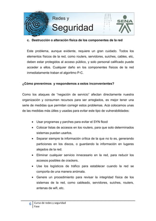 6 Curso de redes y seguridad
Fase
c. Destrucción o alteración física de los componentes de la red
Este problema, aunque evidente, requiere un gran cuidado. Todos los
elementos físicos de la red, como routers, servidores, suiches, cables, etc,
deben estar protegidos al acceso público, y solo personal calificado puede
acceder a ellos. Cualquier daño en los componentes físicos de la red
inmediatamente traban el algoritmo P-C.
¿Cómo prevenimos y respondemos a estos inconvenientes?
Como los ataques de “negación de servicio” afectan directamente nuestra
organización y consumen recursos para ser arreglados, es mejor tener una
serie de medidas que permitan corregir estos problemas. Acá colocamos unas
de las medidas más útiles y usadas para evitar este tipo de vulnerabilidades:
• Usar programas y parches para evitar el SYN flood
• Colocar listas de accesos en los routers, para que solo determinados
sistemas puedan usarlos.
• Separar siempre la información crítica de la que no lo es, generando
particiones en los discos, o guardando la información en lugares
alejados de la red.
• Eliminar cualquier servicio innecesario en la red, para reducir los
accesos posibles de crackers.
• Use los logísticos de tráfico para establecer cuando la red se
comporta de una manera anómala.
• Genere un procedimiento para revisar la integridad física de los
sistemas de la red, como cableado, servidores, suiches, routers,
antenas de wifi, etc.
 
