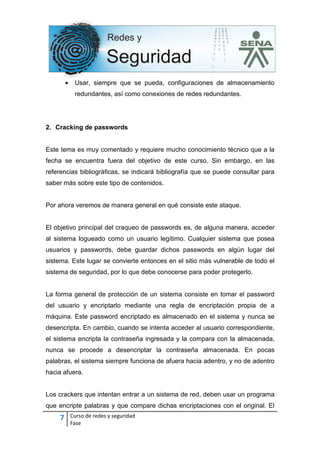 7 Curso de redes y seguridad
Fase
• Usar, siempre que se pueda, configuraciones de almacenamiento
redundantes, así como conexiones de redes redundantes.
2. Cracking de passwords
Este tema es muy comentado y requiere mucho conocimiento técnico que a la
fecha se encuentra fuera del objetivo de este curso. Sin embargo, en las
referencias bibliográficas, se indicará bibliografía que se puede consultar para
saber más sobre este tipo de contenidos.
Por ahora veremos de manera general en qué consiste este ataque.
El objetivo principal del craqueo de passwords es, de alguna manera, acceder
al sistema logueado como un usuario legítimo. Cualquier sistema que posea
usuarios y passwords, debe guardar dichos passwords en algún lugar del
sistema. Este lugar se convierte entonces en el sitio más vulnerable de todo el
sistema de seguridad, por lo que debe conocerse para poder protegerlo.
La forma general de protección de un sistema consiste en tomar el password
del usuario y encriptarlo mediante una regla de encriptación propia de a
máquina. Este password encriptado es almacenado en el sistema y nunca se
desencripta. En cambio, cuando se intenta acceder al usuario correspondiente,
el sistema encripta la contraseña ingresada y la compara con la almacenada,
nunca se procede a desencriptar la contraseña almacenada. En pocas
palabras, el sistema siempre funciona de afuera hacia adentro, y no de adentro
hacia afuera.
Los crackers que intentan entrar a un sistema de red, deben usar un programa
que encripte palabras y que compare dichas encriptaciones con el original. El
 