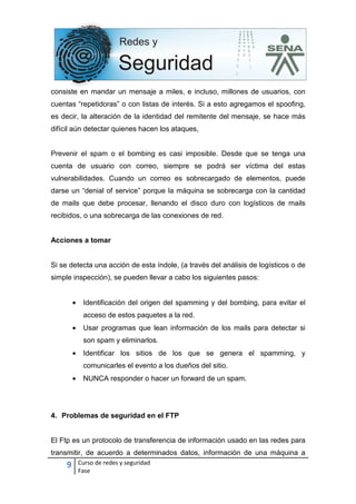 9 Curso de redes y seguridad
Fase
consiste en mandar un mensaje a miles, e incluso, millones de usuarios, con
cuentas “repetidoras” o con listas de interés. Si a esto agregamos el spoofing,
es decir, la alteración de la identidad del remitente del mensaje, se hace más
difícil aún detectar quienes hacen los ataques,
Prevenir el spam o el bombing es casi imposible. Desde que se tenga una
cuenta de usuario con correo, siempre se podrá ser víctima del estas
vulnerabilidades. Cuando un correo es sobrecargado de elementos, puede
darse un “denial of service” porque la máquina se sobrecarga con la cantidad
de mails que debe procesar, llenando el disco duro con logísticos de mails
recibidos, o una sobrecarga de las conexiones de red.
Acciones a tomar
Si se detecta una acción de esta índole, (a través del análisis de logísticos o de
simple inspección), se pueden llevar a cabo los siguientes pasos:
• Identificación del origen del spamming y del bombing, para evitar el
acceso de estos paquetes a la red.
• Usar programas que lean información de los mails para detectar si
son spam y eliminarlos.
• Identificar los sitios de los que se genera el spamming, y
comunicarles el evento a los dueños del sitio.
• NUNCA responder o hacer un forward de un spam.
4. Problemas de seguridad en el FTP
El Ftp es un protocolo de transferencia de información usado en las redes para
transmitir, de acuerdo a determinados datos, información de una máquina a
 