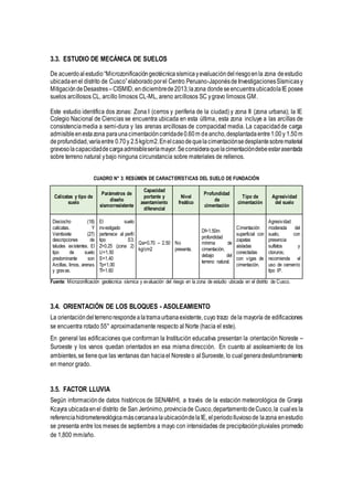 3.3. ESTUDIO DE MECÁNICA DE SUELOS
De acuerdoalestudio“Microzonificacióngeotécnicasísmicayevaluacióndelriesgoenla zona deestudio
ubicadaenel distrito de Cusco”elaboradoporel Centro Peruano-JaponésdeInvestigacionesSísmicasy
MitigacióndeDesastres–CISMID, endiciembrede2013;lazona dondeseencuentraubicadolaIE posee
suelos arcillosos CL, arcillo limosos CL-ML, areno arcillosos SC ygravo limosos GM.
Este estudio identifica dos zonas: Zona I (cerros y periferia de la ciudad) y zona II (zona urbana); la IE
Colegio Nacional de Ciencias se encuentra ubicada en esta última, esta zona incluye a las arcillas de
consistenciamedia a semi-dura y las arenas arcillosas de compacidad media. La capacidadde carga
admisibleenestazona paraunacimentacióncorridade0.60m deancho,desplantadaentre1.00y 1.50m
deprofundidad,varíaentre 0.70y 2.5kg/cm2.Enelcasodequelacimentaciónsedesplantesobrematerial
gravosolacapacidaddecargaadmisibleseríamayor.Seconsideraquelacimentacióndebeestarasentada
sobre terreno natural ybajo ninguna circunstancia sobre materiales de rellenos.
CUADRO N° 3: RESÚMEN DE CARACTERÍSTICAS DEL SUELO DE FUNDACIÓN
Calicatas y tipo de
suelo
Parámetros de
diseño
sismorresistente
Capacidad
portante y
asentamiento
diferencial
Nivel
freático
Profundidad
de
cimentación
Tipo de
cimentación
Agresividad
del suelo
Dieciocho (18)
calicatas. Y
Veintisiete (27)
descripciones de
taludes existentes. El
tipo de suelo
predominante son
Arcillas, limos, arenas
y gravas.
El suelo
investigado
pertenece al perfil
tipo S3.
Z=0.25 (zona 2)
U=1.50
S=1.40
Tp=1.00
Tl=1.60
Qa=0.70 – 2.50
kg/cm2
No
presenta.
Df=1.50m
profundidad
mínima de
cimentación,
debajo del
terreno natural.
Cimentación
superficial con
zapatas
aisladas
conectadas
con vigas de
cimentación.
Agresividad
moderada del
suelo, con
presencia
sulfatos y
cloruros;
recomienda el
uso de cemento
tipo IP.
Fuente: Microzonificación geotécnica sísmica y evaluación del riesgo en la zona de estudio ubicada en el distrito de Cusco.
3.4. ORIENTACIÓN DE LOS BLOQUES - ASOLEAMIENTO
La orientacióndelterrenorespondealatramaurbanaexistente, cuyo trazo dela mayoría de edificaciones
se encuentra rotado 55° aproximadamente respecto al Norte (hacia el este).
En general las edificaciones que conforman la Institución educativa presentan la orientación Noreste –
Suroeste y los vanos quedan orientados en esa misma dirección. En cuanto al asoleamiento de los
ambientes,se tieneque las ventanas dan haciael Noresteo al Suroeste, lo cual generadeslumbramiento
en menor grado.
3.5. FACTOR LLUVIA
Según informaciónde datos históricos de SENAMHI, a través de la estación meteorológica de Granja
Kcayra ubicadaen el distrito de San Jerónimo,provinciade Cusco,departamento deCusco,la cuales la
referenciahidrometereológicamáscercanaalaubicacióndelaIE, elperiodolluviosode lazona enestudio
se presenta entre los meses de septiembre a mayo con intensidades de precipitaciónpluviales promedio
de 1,800 mm/año.
 