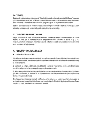 3.6. VIENTOS
Deacuerdoaloindicadoeneldocumento“EstudiodelmapadepeligrosdelaciudaddelCusco”elaborado
por PNUD – INDECI en el año 2004,indicaquelos fenómenoseólicosnorepresentanriesgosignificativo
en la ciudad del Cusco debido a su ubicación geográfica, pues no se presentan vientos fuertes.
Se tiene reportes aisladosdevientos fuertes queafectaronprincipalmentecoberturaslivianas,quefueron
afectadas principalmente por su inadecuado procedimiento constructivo.
3.7. TEMPERATURA MÍNIMA Y MÁXIMA
Según informaciónde datos históricos de SENAMHI, a través de la estación meteorológica de Granja
Kcayra, se tiene que el promedio anual de temperatura máxima y mínima es de 18 °C y -2 °C,
respectivamente;latemperaturamáximase presenta entre los mesesde octubrea diciembreyla mínima
entre los meses de junio yagosto.
4. PELIGRO Y VULNERABILIDAD
4.1. ANÁLISIS DEL PELIGRO
Lospeligrosconstituyenunaamenazalatenteasociadatantoaunfenómenofísicodeorigennatural,como
a unoprovocadoporel hombre,loscualesproducenefectosadversosenlas personas,bienes,servicios y
el medio ambiente.
El análisisde un peligro,establecelaprobabilidaddeocurrenciayla severidad de un evento determinado
por dicho peligro, en un tiempo específico yen un área determinada.
Elpeligroeslaprobabilidaddequeunfenómenofísico,potencialmentedañino,deorigennaturaloinducido
por la acción humana, se presente en un lugar específico, con una cierta intensidad y en un periodo de
tiempo yfrecuencia definidos.
En el siguiente gráfico se presenta la calificación de los peligros de origen natural e inducidos por la
actividadhumana,paraelDistritode Anta el cualesaplicablealaIEColegioNacionaldeCiencias –Cusco
– Cusco – Cusco, por un tema de colindancia territorial.
 