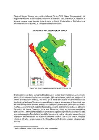Según el Decreto Supremo que modifica la Norma Técnica E.030 “Diseño Sismorresistente” del
Reglamento Nacional de Edificaciones, Resolución Ministerial N° 355-2018-VIVIENDA, establece el
siguiente mapa de zonas sísmicas, donde el distrito de Cusco1
, Provincia Cusco, Región Cusco se
encuentra ubicado en la Zona 2, tal como se muestra a continuación:
GRÁFICO N° 7: MAPA DE ZONIFICACIÓN SÍSMICA
Fuente: RNE (E.030) – Resolución Ministerial de fecha 22 OCTUBRE 2018
El peligro sísmico se define por la probabilidad de que en un lugar determinadoocurra un movimiento
sísmico de una intensidad igual o mayor que un valor fijado, dentro de este contexto, así por ejemplo, el
informe de investigación del INDECI nos indica que el distrito de Cusco se encuentra en la zona de
subducción de la placa de Nazca que corre paralelaa gran parte de la costa oeste de Sudamérica, lugar
frecuente de reajuste de la corteza terrestre, los cuales producen sismos de gran magnitud quedando
muchas veces seriamente afectadas la infraestructura, asimismo, tectónicamente se ubicaen la Eratema
Cenozoico, del sistema Cuaternario de la serie Pleistoceno, siendo sus unidades estratigráficas
pertenecientesalaformaciónSanSebastiánconstituidapor depósitosdegravas,arenascorrespondientes
a conos de deyección, flujos de barro; la actividad sísmica es de carácter intermedio; a su vez, la micro
localización del distrito de Anta nos muestra aceleraciones cercanas a los 180 gals para un periodo de
retorno de 500 años y encontrándose la I.E. Colegio Nacional de Ciencias por sobre esta aceleración
indicada.
1 Anexo II Zonificación Sísmica – Norma Técnica E.030 Diseño Sismorresistente.
 