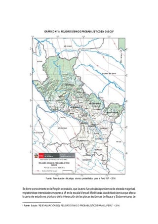 GRÁFICO N° 8: PELIGRO SÍSMICO PROBABILÍSTICO EN CUSCO2
Fuente: Reevaluación del peligro sísmico probabilístico para el Perú IGP – 2014.
Se tiene conocimientoenlaRegiónde estudio,que lazona fue afectadaporsismosde elevadamagnitud,
registrándoseintensidadesmayoresa VI en la escalaMercalli Modificada;laactividadsísmicaqueafecta
la zona de estudio es producto de la interacción de las placas tectónicas de Nazca y Sudamericana; de
2 Fuente: Estudio “RE-EVALUACIÓN DEL PELIGRO SÍSMICO PROBABILÍSTICO PARA EL PERÚ” – 2014.
 