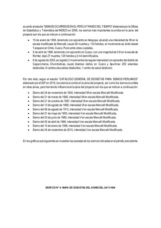 acuerdoalestudio“SISMOSOCURRIDOSENELPERÚATRAVES DELTIEMPO”elaboradoporlaOficina
de Estadística y Telemática del INDECI en 2006, los sismos más importantes ocurridos en la zona del
proyecto son los que se indican a continuación:
 15 de enero de 1958, terremoto con epicentro en Arequipa, alcanzó una intensidad de VII en la
escala modificada de Mercalli, causó 28 muertos y 133 heridos, el movimiento se sintió desde
Tarapacá en Chile, Cusco, Puno entre otras ciudades.
 5 de abril de 1966, terremoto con epicentro en Cusco, con una magnitudde 5.8 en la escala de
Richter, dejó 27 muertos, 125 heridos y2 mil damnificados.
 8 de agostode 2003,se registró 2 movimientosderegularintensidadconepicentrodeldistritode
Capaccmarca, Chumbivilcas, causó diversos daños en Cusco y Apurímac 250 viviendas
destruidas, 8 centros educativos destruidos, 1 centro de salud destruido.
Por otro lado, según el estudio “CATÁLOGO GENERAL DE ISOSISTAS PARA SISMOS PERUANOS”
elaboradoporel IGP en 2016, los sismosocurridoenla zona del proyecto, así comolos sismosocurridos
en otras zonas, perohantenido influenciaenlazona del proyecto son los que se indican a continuación:
 Sismo del 24 de noviembre de 1604, intensidad VII en escala Mercalli Modificada.
 Sismo del 21 de marzo de 1680, intensidad VII en escala Mercalli Modificada.
 Sismo del 21 de octubre de 1687, intensidad VI en escala Mercalli Modificada.
 Sismo del 13 de agosto de 1868, intensidad VI en escala Mercalli Modificada.
 Sismo del 06 de agosto de 1913, intensidad Ven escala Mercalli Modificada.
 Sismo del 21 de mayo de 1950, intensidad Ven escala Mercalli Modificada.
 Sismo del 03 de junio de 1980, intensidad Ven escala Mercalli Modificada.
 Sismo del 05 de abril de 1986, intensidad Ven escala Mercalli Modificada.
 Sismo del 10 de enero de 1998, intensidad Ven escala Mercalli Modificada.
 Sismo del 24 de noviembre de 2015, intensidad Ven escala Mercalli Modificada.
En los gráficossubsiguientesse muestranlasisosistasde los sismosindicadosenelpárrafo precedente.
GRÁFICO N° 9: MAPA DE ISOSISTAS DEL SISMO DEL 24/11/1604
 