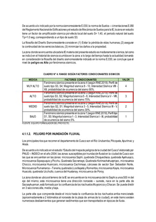 De acuerdoalo indicadoporlanormasismorresistenteE.030,la normadeSuelos – cimentacionesE.050
delReglamentoNacionalde EdificacionesyelestudiodeMecánicadeSuelosparalaIE,lazonaenestudio
tiene un factor de amplificación sísmica por efecto local del suelo S= 1.40, el periodo natural del suelo
Tp=1.0 seg, correspondiendo a un tipo de suelo S3.
La filosofía del Diseño Sismorresistenteconsisteen:(1) Evitar la pérdidade vidas humanas,(2) asegurar
la continuidad de los servicios básicos, (3) minimizar los daños a la propiedad.
Lazona dondeseencuentraubicadalaIEmateriadelpresenteestudioesmedianamentesísmica,talcomo
se indicóen el historialde sismosocurridosen la zona a lo largo deltiempohasta la actualidad;tomando
en consideración la filosofía del diseño sismorresistente indicado en la norma E.030, se concluye que el
nivel de peligro es Alto por fenómenos sísmicos.
CUADRO N° 4: RANGO SEGÚN FACTORES CONDICIONANTES SISMICOS
MEDIDA FACTORES CONDICIONANTES VALOR
MUYALTO
Fenómenosísmicopresenteenlazona 4 (segúnRNE2019); Perfil de
suelo tipo S3, S4; Magnitud sísmica 8 - 10, Intensidad Sísmica VIII -
XII, probabilidad de ocurrencia del sismo 90%.
4
ALTO
Fenómenosísmicopresenteenlazona 3 (segúnRNE2019); Perfil de
suelotipo S3, S2; Magnitudsísmica5 - 8, IntensidadSísmicaV - VIII,
probabilidad de ocurrencia del sismo 75%.
3
MEDIO
Fenómenosísmicopresenteenlazona 2 (segúnRNE2019); Perfil de
suelo tipo S2, S1; Magnitud sísmica 3 - 5, Intensidad Sísmica III - V,
probabilidad de ocurrencia del sismo 30%.
2
BAJO
Fenómenosísmicopresenteenlazona1(segúnRNE2019),Perfiltipo
S1, S0; Magnitudsísmica1 - 3, IntensidadSísmicaI - III, probabilidad
de ocurrencia del sismo 5%.
1
FUENTE: EQUIPO FORMULADOR DELPROYECTO.
4.1.1.2. PELIGRO POR INUNDACIÓN FLUVIAL
Los principalesríosque recorrenel departamentode Cusco son el Río Urubamba,Pilcopata,Apurímac y
Araza.
Deacuerdoaloindicadoenelestudio“EstudiodelmapadepeligrosdelaciudaddelCusco”elaboradopor
PNUD – INDECI en el año 2004; las zonas susceptiblesporinundaciónfluvialen la ciudaddeCuscoson
las que se encuentran en las zonas: microcuenca Saphi, quebrada Choquechaca, quebrada Ayahuayco,
microcuenca Sipaspuquio yPicchu, Quebrada Sacramayo, Quebrada Korimachahuayniyoc, microcuenca
Chocco, microcuenca Huancaro, microcuenca Cachimayo, cárcavas de sector San Sebastián Norte,
MicrocuencaPumamarca –Teneria,quebradaLLocllapatayRomeritos,microcuencaKayra, microcuenca
Huacoto, quebrada Ucchullo, cuenca del Huatanay, microcuenca de Poroy.
La zona dondese ubicaelterreno de laIE se encuentraen la microcuencadelrioSaphia unos500 m del
eje del mismo; esta microcuenca tiene una dirección noroeste – sureste, nace en la parte alta de
Sacsayhuaman,está formadopor la confluenciade los riachuelosMuyoorccoyChacan.Se puededividir
en 3 secciones alta, media ybaja.
La parte alta que comprende desde el inicio hasta la confluencia de los riachuelos arriba mencionado
(aproximadamente a 2 kilómetros al noroeste de la plaza de armas de la ciudad), en este tramo existen
numerosos deslizamientos que generan sedimentos que son transportados en épocas de lluvia.
 