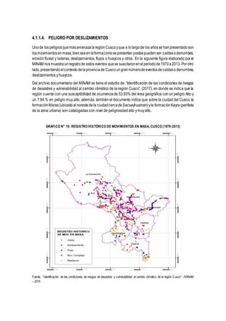 4.1.1.4. PELIGRO POR DESLIZAMIENTOS
Unode los peligrosquemásamenazalaregiónCuscoyque a lolargode los añosse hanpresentadoson
losmovimientosenmasa,bienseaenlaformacomosepresentanyestaspuedenser:caídasoderrumbes,
erosión fluvial y laderas, deslizamientos, flujos o huaycos y otros. En la siguiente figura elaborado por el
MINAM nos muestraunregistrode estos eventos quese suscitaronenelperiodode1970a2013. Porotro
lado,presentandoelcontextodelaprovinciade Cusco ungrannúmerode eventosdecaídaso derrumbes,
deslizamientos yhuaycos.
Del archivo documentario del MINAM se tiene el estudio de: “Identificación de las condiciones de riesgos
de desastres y vulnerabilidad al cambio climático de la región Cusco”, (2017), en donde se indica que la
región cuenta con una susceptibilidad de ocurrenciade 53.93% del área geográfica con un peligro Alto y
un 7.84 % en peligro muy alto, además, también el documento indica que sobre la ciudad del Cusco, la
formaciónMaras(ubicadoalnorestedela ciudadcercadeSacsayhuaman)yla formaciónKayra (periferia
de la zona urbana) son catalogadas con nivel de peligrosidad alto ymuyalto.
GRÁFICO N° 19: REGISTRO HISTÓRICO DE MOVIMIENTOS EN MASA, CUSCO (1970-2013)
Fuente. “Identificación de las condiciones de riesgos de desastres y vulnerabilidad al cambio climático de la región Cusco” –MINAM
– 2015
 