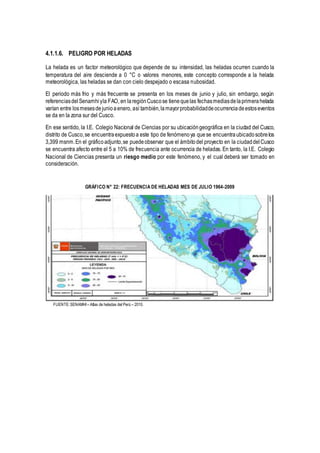 4.1.1.6. PELIGRO POR HELADAS
La helada es un factor meteorológico que depende de su intensidad, las heladas ocurren cuando la
temperatura del aire desciende a 0 °C o valores menores, este concepto corresponde a la helada
meteorológica, las heladas se dan con cielo despejado o escasa nubosidad.
El periodo más frio y más frecuente se presenta en los meses de junio y julio, sin embargo, según
referenciasdelSenamhiyla FAO, en laregiónCuscose tienequelas fechasmediasdelaprimerahelada
varían entre losmesesdejunioaenero, así también,lamayorprobabilidaddeocurrenciadeestoseventos
se da en la zona sur del Cusco.
En ese sentido, la I.E. Colegio Nacional de Ciencias por su ubicacióngeográfica en la ciudad del Cusco,
distrito de Cusco,se encuentraexpuestoa este tipo de fenómenoya quese encuentraubicadosobrelos
3,399 msnm.En el gráficoadjunto,se puedeobservar que el ámbitodel proyecto en la ciudaddelCusco
se encuentra afecto entre el 5 a 10% de frecuencia ante ocurrencia de heladas. En tanto, la I.E. Colegio
Nacional de Ciencias presenta un riesgo medio por este fenómeno, y el cual deberá ser tomado en
consideración.
GRÁFICO N° 22: FRECUENCIA DE HELADAS MES DE JULIO 1964-2009
FUENTE:SENAMHI – Atlas de heladas del Perú – 2010.
 