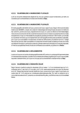 4.2.2.2. VULNERABILIDAD A INUNDACIONES FLUVIALES
La IE se encuentra relativamente alejada de los ríos que pudieran causar inundaciones, por tanto, se
considera que la vulnerabilidad a inundaciones fluviales es Baja.
4.2.2.3. VULNERABILIDAD A INUNDACIONES PLUVIALES
El mediogeográficodeldistrito de Cusco,provinciade Cusco,región Cusco,Según informacióndedatos
históricosde SENAMHI, a través de la estaciónmeteorológicadeGranja Kcayraubicadaenel distrito de
San Jerónimo, provincia de Cusco, departamento de Cusco, la cual es la referencia hidrometereológica
máscercanaalaubicacióndelaIE, el periodolluviosode la zona enestudio se presentaentre los meses
deseptiembreamayoconintensidadesdeprecipitaciónpluvialespromediode1,800mm/año;porotrolado
es importante mencionar que el emplazamiento de la IE topográficamente posee pendientes moderadas,
por lo que no es susceptible a inundaciones; en tanto las edificaciones y la población de la I.E. Colegio
NacionaldeCiencias,estánsusceptiblesainundacionesmenoreslocalescausadasporlluvias,las mimas
quedeberántomarseencuentaparasuatención,plantearsistemasdedrenajesenelconjuntoproyectado,
el nivel de susceptibilidad frente a lluvias de la Infraestructura existente yla población es Medio.
4.2.2.4. VULNERABILIDAD A DESLIZAMIENTOS
Lazona enlaquese encuentraubicadageográficamentelaIEcuentaconunatopografíaligeramenteplana
amoderadamenteempinada,noexisteenlasinmediacionesrelievesorográficosporloquenoseencuentra
expuesta a deslizamientos, por lo que se concluye que la vulnerabilidad a deslizamientos es Bajo.
4.2.2.5. VULNERABILIDAD A RADIACIÓN SOLAR
Según Senamhi clasifica la radiación ultravioleta (UV) en niveles: 1 a 2 es considerada baja; de 3 a 5,
moderada;de6 a 7, alta; de8 a 10, muyalta; y de11 a 20, extremadamentealta;enla zona deinfluencia
de la I.E. Colegio Nacional de Ciencias (distrito de Cusco, provincia de Cusco, región Cusco) tiene una
media solar de 11.45 entonces es considerada extremadamente Alta; Por tanto la población de la
comunidadeducativadelaI.E. presentaunavulnerabilidadMuyAlta,y lasEdificacionesunaVulnerabilidad
Media.
 