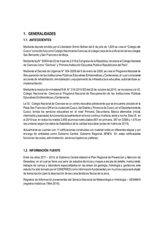 1. GENERALIDADES
1.1. ANTECEDENTES
Mediante decreto emitido por el Libertador Simón Bolívar del 8 de julio de 1,825 se crea el “Colegio del
Cusco”conocido hoycomoColegioNacionaldeCiencias;elcolegionacedelaunificacióndeloscolegios
San Bernardo ySan Francisco de Borja.
MedianteleyN°30954del22demayode2,019elCongresodelaRepública,reconocealColegioNacional
de Ciencias como “Glorioso” y“Primera Institución Educativa Pública Republicana del Perú”.
Mediante el Decreto de Urgencia N° 004-2009del 9 de enero de 2009, se crea el Programa Nacional de
Recuperación de las Instituciones Públicas Educativas Emblemáticas y Centenarias; el cual comprende
acciones de rehabilitación, remodelación y equipamiento de infraestructura educativa, autorizándose su
implementación.
MediantelaresoluciónministerialR.M.N° 318-2010-EDdel25de octubredel2010, se incorporaa la I.E.
Colegio Nacional de Ciencias al Programa Nacional de Recuperación de las Instituciones Públicas
Educativas Emblemáticas yCentenarias.
La I.E. Colegio Nacional de Ciencias es un centro educativo polidocente que se encuentra ubicadoen la
Plaza San FranciscoS/N enlaciudad delCusco,delDistrito y Provincia deCusco,en elDepartamentode
Cusco; brinda los servicios educativos en el nivel Primaria, Secundaria, Básica alternativa (inicial,
intermediayavanzada) funcionandoactualmenteenelturnocontinuo mañana,tardey noche.Esta I.E. en
el 2019 tuvo en todos los niveles 2,658 alumnosmatriculados(801 en primaria, 387 en CEBAy 1,470 en
secundaria) según los datos de Estadística de la calidad educativa (actas de matrícula 2019).
Actualmente se cuentan con 11 edificaciones construidas con material noble en diferentes etapas y por
encargo de entidades como Gobierno Central, Gobierno Regional, APAFA. En estas edificaciones
funcionan las aulas, administración, servicios higiénicos ytalleres.
1.2. INFORMACIÓN FUENTE
Entre los años 2011 - 2014, el Gobierno Central elaboró el Plan Regional de Prevención y Atención de
Desastres; en el cual se tiene una serie de estudios técnicos y mapas a escala de detalle, involucrando
trabajos de campo y laboratorio especializados en las áreas de geología, hidrología y geotecnia; este
estudioha sido tomadoporel CENEPREDcomoinformaciónfundamentalyen muchoscasosseráobjeto
de transcripción para la descripción de las características físicas de la zona.
Registros de Información provenientes del Servicio Nacional de Meteorología e Hidrología – SENAMHI
(registros históricos 1964-2018).
 