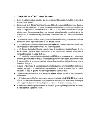 5. CONCLUSIONES Y RECOMENDACIONES
 Según el análisis realizado, debido a que los riesgos identificados son mitigables, no amerita la
reubicación del colegio.
 Sísmicamente laI.E. ColegioNacional deCiencias,deldistrito y provinciade Cusco,región Cusco,se
encuentraenlaZonasísmica 2,el tipode suelose perteneceal perfiltipoS3 sueloblando,por locual
elnivel deriesgoestimadodelainfraestructuradelaI.E. es ALTA,dadoqueexistenedificacionesque
ante un evento sísmico no presentarían una respuesta adecuada ante los requerimientos de una
infraestructura de tipo esencial, según lo establecido en la Norma E.030 Diseño Sismorresistente
vigente.
 Los terrenos de la InstituciónEducativa no presentanriesgos en lo correspondientea deslizamientos
o derrumbes debido a que está ubicado en una zona de planicie.
 La I.E. ColegioNacionaldeCiencias presentariesgo BAJO,anteinundacionesfluviales,debidoaque
la IE respecto al rio Saphi se encuentra a una distancia prudente.
 La I.E. Colegio Nacional de Ciencias presenta riesgo de inundaciones pluviales (lluvias) de nivel
MEDIO, debido a que la I.E. se encuentra situada en una zona donde la presencia de lluvias es de
intensidad moderada en épocas de lluvias.
 La I.E. Colegio Nacional de Ciencias presenta riesgo MEDIO en lo correspondiente a contaminación
ambiental,porteneruntráficovehicularcontroladoenlasavenidasquelorodean,encuantoalmanejo
deresiduossólidosserecomiendaconsiderarsistemasderecolecciónderesiduosylascapacitaciones
necesarias al respecto.
 No existe contaminación de fuentes de agua (fuente de agua más cercana) está fuera del límite de
influencia del proyecto. El colegio elimina sus desagües a la red de alcantarillado; por lo cual las
actividades de la I.E. no generan impactos negativos en las fuentes de agua.
 El nivel de riesgo por heladas en la I.E. es de nivel MEDIO,porestar ubicadaenuna zona de altitud
3,3399 msnm.
 LaI.E. ColegioNacionaldeCiencias,presentariesgoenloradiaciónsolar MUYALTO.Serecomienda
lautilizacióndeesterecursoenergéticoylaproteccióndelainfraestructuraantelaradiaciónsolarpara
evitar la aparición de enfermedades a la piel en la población de la comunidad educativa.
 Se recomienda gestionar ydiseñar la evacuación de las aguas originados por las lluvias en la etapa
de elaboración del expediente técnico.
 