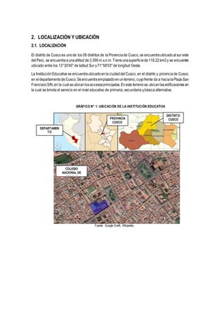 2. LOCALIZACIÓN Y UBICACIÓN
2.1. LOCALIZACIÓN
El distrito de Cuscoes unode los 08 distritos de la Provinciade Cusco, se encuentra ubicadoalsur este
delPerú, se encuentraaunaaltitud de 3,399 m.s.n.m.Tieneunasuperficiede 116.22 km2y se encuentra
ubicado entre los 13°30'45" de latitud Sur y71°58'33" de longitud Oeste.
La InstituciónEducativa se encuentraubicadoenla ciudaddelCusco, en el distrito y provinciade Cusco,
en eldepartamentode Cusco.Seencuentra emplazadoenunterreno, cuyofrente da a hacialaPlaza San
FranciscoS/N,en la cualseubicanlosaccesosprincipales.Eneste terrenose ubicanlasedificaciones en
la cual se brinda el servicio en el nivel educativo de primaria, secundaria ybásica alternativa.
GRÁFICO N° 1: UBICACIÓN DE LA INSTITUCIÓN EDUCATIVA
Fuente: Google Earth, Wikipedia
DISTRITO
CUSCO
COLEGIO
NACIONAL DE
CIENCIAS
DEPARTAMEN
TO
CUSCO
PROVINCIA
CUSCO
 