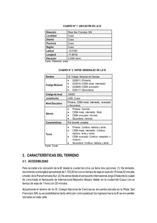 CUADRO N° 1: UBICACIÓN DE LA IE
Dirección Plaza San Francisco S/N
Localidad Cusco
Distrito Cusco
Provincia Cusco
Región Cusco
Latitud -13.51907
Longitud -71.98193
Elevación 3,3399 msnm
Fuente: Elaboración propia
CUADRO N° 2: DATOS GENERALES DE LA IE
Nombre I.E. Colegio Nacional de Ciencias
Código Modular
 0206011 (Primaria)
 0235416 (CEBA inicial, intermedio)
 0236828 (CEBA avanzado)
 0236117 (Secundaria)
Código de local 146352
Jurisdicción UGEL Cusco
Nivel Educativo Primaria, CEBA inicial, intermedio, avanzado
y Secundaria
Género
 Primaria: Varones
 CEBA inicial, intermedio: Mixto
 CEBA avanzado: Varones
 Secundaria: Varones
Características Poli docente completo
Turno
 Primaria: Continuo mañana y tarde
 CEBA inicial, intermedio: Continuo
mañana, tarde y noche
 CEBA avanzado: Continuo vespertino o
nocturno
 Secundaria: Continuo mañana y tarde
Fuente: Escale
3. CARACTERÍSTICAS DEL TERRENO
3.1. ACCESIBILIDAD
Para acceder a la ubicación de la IE desde la ciudad de Lima, se tiene dos opciones: (1) Vía terrestre,
recorriendounalongitudaproximadade1,102.00kmconuntiempodeviajeenautode18horas52minutos,
através dela PanamericanaSur;(2)Víaaérea desdeelaeropuertointernacionalJorgeChávezdelaciudad
de Lima hasta el Aeropuerto de Internacional Alejandro Velazco Astete en la ciudad del Cusco con un
tiempo de viaje de 1 hora con 20 minutos.
Actualmente el terreno de la I.E Colegio Nacional de Ciencias se encuentra ubicado en la Plaza San
Francisco S/N; su accesibilidades tanto vehicular comopeatonal; los ingresos hacia la IE se encuentran
ubicadas en esta calle.
 