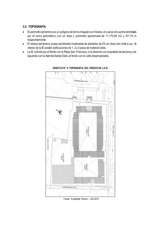 3.2. TOPOGRAFÍA
 El perímetrodelterrenoes un polígonodeformairregularcon 6lados, elcualse encuentradelimitado
por el cerco perimétrico, con un área y perímetro aproximado de 11,172.69 m2 y 471.74 m
respectivamente.
 El relieve del terreno posee pendientes moderadas de alrededor de 5% en dirección norte a sur. Al
interior de la IE existen edificaciones de 1, 2 y3 pisos de material noble.
 La IE colinda por el frente con la Plaza San Francisco, a la derecha con propiedad de terceros, a la
izquierda con la Avenida Santa Clara, al fondo con la calle desamparados.
GRÁFICO N° 4: TOPOGRAFÍA DEL PREDIO DE LA IE
Fuente: Expediente Técnico – Año 2013.
 