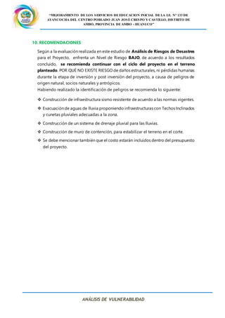 “MEJORAMIENTO DE LOS SERVICIOS DE EDUCACION INICIAL DE LA I.E. N° 133 DE
AYANCOCHA DEL CENTRO POBLADO JUAN JOSE CRESPO Y CASTILLO, DISTRITO DE
AMBO, PROVINCIA DE AMBO - HUANUCO”
ANÁLISIS DE VULNERABILIDAD
10. RECOMENDACIONES
Según a la evaluación realizada en este estudio de Análisis de Riesgos de Desastres
para el Proyecto, enfrenta un Nivel de Riesgo BAJO, de acuerdo a los resultados
concluido, se recomienda continuar con el ciclo del proyecto en el terreno
planteado. POR QUÉ NO EXISTE RIESGO de daños estructurales, ni pérdidas humanas
durante la etapa de inversión y post inversión del proyecto, a causa de peligros de
origen natural, socios naturales y antrópicos.
Habiendo realizado la identificación de peligros se recomienda lo siguiente:
 Construcción de infraestructura sismo resistente de acuerdo a las normas vigentes.
 Evacuación de aguas de lluvia proponiendo infraestructuras con Techos Inclinados
y cunetas pluviales adecuadas a la zona.
 Construcción de un sistema de drenaje pluvial para las lluvias.
 Construcción de muro de contención, para estabilizar el terreno en el corte.
 Se debe mencionar también que el costo estarán incluidos dentro del presupuesto
del proyecto.
 