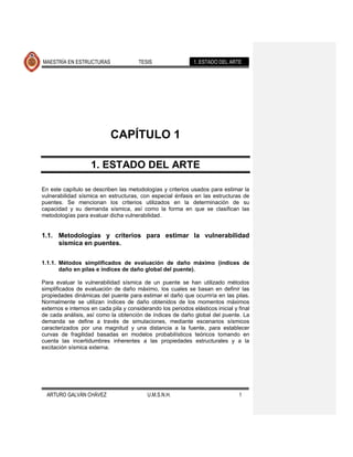 MAESTRÍA EN ESTRUCTURAS                 TESIS                 1. ESTADO DEL ARTE




                            CAPÍTULO 1

                    1. ESTADO DEL ARTE

En este capítulo se describen las metodologías y criterios usados para estimar la
vulnerabilidad sísmica en estructuras, con especial énfasis en las estructuras de
puentes. Se mencionan los criterios utilizados en la determinación de su
capacidad y su demanda sísmica, así como la forma en que se clasifican las
metodologías para evaluar dicha vulnerabilidad.


1.1. Metodologías y criterios para estimar la vulnerabilidad
     sísmica en puentes.

1.1.1. Métodos simplificados de evaluación de daño máximo (índices de
       daño en pilas e índices de daño global del puente).

Para evaluar la vulnerabilidad sísmica de un puente se han utilizado métodos
simplificados de evaluación de daño máximo, los cuales se basan en definir las
propiedades dinámicas del puente para estimar el daño que ocurriría en las pilas.
Normalmente se utilizan índices de daño obtenidos de los momentos máximos
externos e internos en cada pila y considerando los periodos elásticos inicial y final
de cada análisis, así como la obtención de índices de daño global del puente. La
demanda se define a través de simulaciones, mediante escenarios sísmicos
caracterizados por una magnitud y una distancia a la fuente, para establecer
curvas de fragilidad basadas en modelos probabilísticos teóricos tomando en
cuenta las incertidumbres inherentes a las propiedades estructurales y a la
excitación sísmica externa.




  ARTURO GALVÁN CHÁVEZ                     U.M.S.N.H.                            1
 