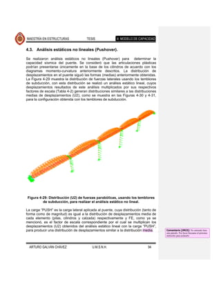MAESTRÍA EN ESTRUCTURAS                TESIS              4. MODELO DE CAPACIDAD


4.3. Análisis estáticos no lineales (Pushover).

Se realizaron análisis estáticos no lineales (Pushover) para determinar la
capacidad sísmica del puente. Se consideró que las articulaciones plásticas
podrían presentarse únicamente en la base de los cilindros de acuerdo con los
diagramas momento-curvatura anteriormente descritos. La distribución de
desplazamientos en el puente siguió las formas (medias) anteriormente obtenidas.
La Figura 4-29 muestra la distribución de fuerzas laterales usando los temblores
de subducción, con esta distribución se realizó un análisis estático lineal, cuyos
desplazamientos resultados de este análisis multiplicados por sus respectivos
factores de escala (Tabla 4-2) generan distribuciones similares a las distribuciones
medias de desplazamientos (U2), como se muestra en las Figuras 4-30 y 4-31,
para la configuración obtenida con los temblores de subducción.




Figura 4-29: Distribución (U2) de fuerzas parabólicas, usando los temblores
         de subducción, para realizar el análisis estático no lineal.

La carga “PUSH” es la carga lateral aplicada al puente, cuya distribución (tanto de
forma como de magnitud) es igual a la distribución de desplazamientos media de
cada elemento (pilas, cilindros y calzada) respectivamente y FE, como ya se
mencionó, es el factor de escala correspondiente por el cual se multiplican los
desplazamientos (U2) obtenidos del análisis estático lineal con la carga “PUSH”,
para producir una distribución de desplazamientos similar a la distribución media.     Comentario [JMJ3]: No entiendo bien
                                                                                       este párrafo. Por favor búscame el próximo
                                                                                       miércoles para aclararlo



  ARTURO GALVÁN CHÁVEZ                    U.M.S.N.H.                          94
 