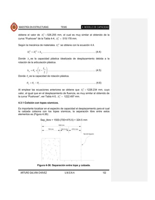 MAESTRÍA EN ESTRUCTURAS                   TESIS                    4. MODELO DE CAPACIDAD


obtiene el valor de cil  526.255 mm, el cual es muy similar al obtenido de la
                      Y

curva “Pushover” de la Tabla 4-4, cil  519.178 mm.
                                   Y



Según la mecánica de materiales  pil se obtiene con la ecuación 4.4.
                                  U



        pil  pil   p ………………………………………………………. (4.4)
         U      Y



Donde  p es la capacidad plástica idealizada de desplazamiento debida a la
rotación de la articulación plástica.

                     Lp 
       p p x L 
                         …………………………………………………. (4.5)
                      2 
                         
Donde  p es la capacidad de rotación plástica.

         p   U   Y ………………………………………………………….. (4.6)

Al emplear las ecuaciones anteriores se obtiene que cil  1226.234 mm, cuyo
                                                          U

valor, al igual que en el desplazamiento de fluencia, es muy similar al obtenido de
la curva “Pushover”, ver Tabla 4-5, cil  1222.497 mm.
                                     U



4.3.1 Colisión con topes sísmicos.

Es importante localizar en el espectro de capacidad el desplazamiento para el cual
la calzada colisona con los topes sísmicos, la separación libre entre estos
elementos es (Figura 4-36):

                     Sep_libre = 1500-(700+475.5) = 324.5 mm
                                        1500 mm

                             700 mm        324.5 mm     475.5 mm


                                                                    Eje del larguero




                  Figura 4-36: Separación entre tope y calzada.


  ARTURO GALVÁN CHÁVEZ                            U.M.S.N.H.                           102
 