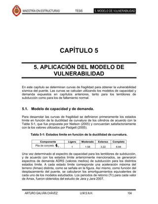 MAESTRÍA EN ESTRUCTURAS                TESIS           5. MODELO DE VULNERABILIDAD




                            CAPÍTULO 5

        5. APLICACIÓN DEL MODELO DE
               VULNERABILIDAD

En este capítulo se determinan curvas de fragilidad para obtener la vulnerabilidad
sísmica del puente. Las curvas se calculan utilizando los modelos de capacidad y
demanda expuestos en capítulos anteriores, tanto para los temblores de
subducción como para los de fallamiento normal.


5.1. Modelo de capacidad y de demanda.

Para desarrolar las curvas de fragilidad se definieron primeramente los estados
límite en función de la ductilidad de curvatura de los cilindros de acuerdo con la
Tabla 5-1, que fue propuesta por Nielson (2005) y concuerdan satisfactoriamente
con la los valores utilizados por Padgett (2005).

      Tabla 5-1: Estados límite en función de la ductilidad de curvatura.

             Componente          Ligero    Moderado      Extenso   Completo
         Pila de concreto          1           1.58       3.22       6.84

Una vez determinado el espectro de capacidad para los temblores de subducción,
y de acuerdo con los estados límite anteriormente mencionados, se generaron
espectros de demanda ADRS (valores medios) de subducción para los distintos
estados límite. A cada estado límite corresponde una aceleración máxima del
terreno (Amax) distinta, como se señala en la figura. Así mismo, como función del
desplazamiento del puente, se calcularon los amortiguamientos equivalentes de
cada uno de los modelos estudiados. Los periodos de retorno (Tr) para cada valor
de Amax, fueron obtenidos del estudio de Jara y Jara 2007.



  ARTURO GALVÁN CHÁVEZ                    U.M.S.N.H.                          104
 