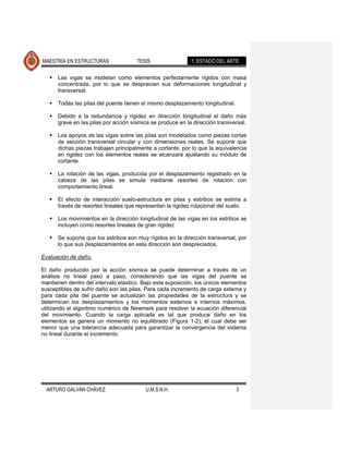 MAESTRÍA EN ESTRUCTURAS                TESIS                 1. ESTADO DEL ARTE

      Las vigas se modelan como elementos perfectamente rígidos con masa
       concentrada, por lo que se desprecian sus deformaciones longitudinal y
       transversal.

      Todas las pilas del puente tienen el mismo desplazamiento longitudinal.

      Debido a la redundancia y rigidez en dirección longitudinal el daño más
       grave en las pilas por acción sísmica se produce en la dirección transversal.

      Los apoyos de las vigas sobre las pilas son modelados como piezas cortas
       de sección transversal circular y con dimensiones reales. Se supone que
       dichas piezas trabajan principalmente a cortante, por lo que la equivalencia
       en rigidez con los elementos reales se alcanzará ajustando su módulo de
       cortante.

      La rotación de las vigas, producida por el desplazamiento registrado en la
       cabeza de las pilas se simula mediante resortes de rotación con
       comportamiento lineal.

      El efecto de interacción suelo-estructura en pilas y estribos se estima a
       través de resortes lineales que representan la rigidez rotacional del suelo.

      Los movimientos en la dirección longitudinal de las vigas en los estribos se
       incluyen como resortes lineales de gran rigidez

      Se supone que los estribos son muy rígidos en la dirección transversal, por
       lo que sus desplazamientos en esta dirección son despreciados.

Evaluación de daño.

El daño producido por la acción sísmica se puede determinar a través de un
análisis no lineal paso a paso, considerando que las vigas del puente se
mantienen dentro del intervalo elástico. Bajo esta suposición, los únicos elementos
susceptibles de sufrir daño son las pilas. Para cada incremento de carga externa y
para cada pila del puente se actualizan las propiedades de la estructura y se
determinan los desplazamientos y los momentos externos e internos máximos,
utilizando el algoritmo numérico de Newmark para resolver la ecuación diferencial
del movimiento. Cuando la carga aplicada es tal que produce daño en los
elementos se genera un momento no equilibrado (Figura 1-2), el cual debe ser
menor que una tolerancia adecuada para garantizar la convergencia del sistema
no lineal durante el incremento.




  ARTURO GALVÁN CHÁVEZ                    U.M.S.N.H.                             3
 