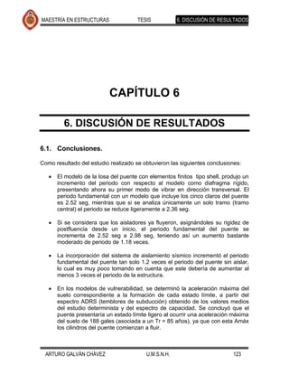 MAESTRÍA EN ESTRUCTURAS               TESIS           6. DISCUSIÓN DE RESULTADOS




                           CAPÍTULO 6

         6. DISCUSIÓN DE RESULTADOS

6.1. Conclusiones.

Como resultado del estudio realizado se obtuvieron las siguientes conclusiones:

      El modelo de la losa del puente con elementos finitos tipo shell, produjo un
      incremento del periodo con respecto al modelo como diafragma rígido,
      presentando ahora su primer modo de vibrar en dirección transversal. El
      periodo fundamental con un modelo que incluye los cinco claros del puente
      es 2.52 seg, mientras que si se analiza únicamente un solo tramo (tramo
      central) el periodo se reduce ligeramente a 2.36 seg.

      Si se considera que los aisladores ya fluyeron, asignándoles su rigidez de
      postfluencia desde un inicio, el periodo fundamental del puente se
      incrementa de 2.52 seg a 2.98 seg, teniendo así un aumento bastante
      moderado de periodo de 1.18 veces.

      La incorporación del sistema de aislamiento sísmico incrementó el periodo
      fundamental del puente tan solo 1.2 veces el periodo del puente sin aislar,
      lo cual es muy poco tomando en cuenta que este debería de aumentar al
      menos 3 veces el periodo de la estructura.

      En los modelos de vulnerabilidad, se determinó la aceleración máxima del
      suelo correspondiente a la formación de cada estado límite, a partir del
      espectro ADRS (temblores de subducción) obtenido de los valores medios
      del estudio determinista y del espectro de capacidad. Se concluyó que el
      puente presentaría un estado límite ligero al ocurrir una aceleración máxima
      del suelo de 188 gales (asociada a un Tr = 85 años), ya que con esta Amáx
      los cilindros del puente comienzan a fluir.



  ARTURO GALVÁN CHÁVEZ                   U.M.S.N.H.                        123
 