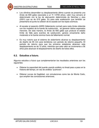 MAESTRÍA EN ESTRUCTURAS              TESIS           6. DISCUSIÓN DE RESULTADOS


      Los cilindros desarrollan su desplazamiento último cuando se presenta una
      Amáx de 600 gales (asociada a un Tr =3700 años), valor muy cercano al
      determinado con la ley de atenuación determinista de Sánchez y Jara
      (2001) que es de 619 gales. Es para esta aceleración que también se
      presentaría el punto la colisión de la cazada con los topes sísmicos.

      Al escalar el espectro ADRS (fallamiento normal) para cada Amáx obtenida
      con los modelos de la fuente de subducción, se generan daños esperados
      menores. De esta manera, la Amáx de 600 gales que produce el estado
      límite de falla para eventos de subducción, genera únicamente daño
      moderado si la fuente sísmica fuera de fallamiento normal.

      Es muy notorio que el sistema de aislamiento alcanza su desplazamiento
      de diseño de 85 mm para temblores con periodo de retorno pequeño. El
      periodo de retorno para que los primeros aisladores alcancen este
      desplazamiento es de 12 años, mientras que este valor se incrementa a 56
      años para alcanzar el desplazamiento de diseño de todos ellos.


6.2. Estudios a futuro.

Algunos estudios a futuro que complementarían los resultados anteriores son los
siguientes:

      Obtener la capacidad del puente usando análisis no lineal paso a paso en la
      historia del tiempo, en vez de análisis “pushover”.

      Obtener curvas de fragilidad, con simulaciones como las de Monte Carlo,
      que amplíen las conclusiones anteriores.




 ARTURO GALVÁN CHÁVEZ                   U.M.S.N.H.                        124
 