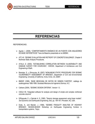 MAESTRÍA EN ESTRUCTURAS                   TESIS                          REFERENCIAS




                            REFERENCIAS

REFERENCIAS.


   Aguilar, I. (2006), “COMPORTAMIENTO DINÁMICO DE UN PUENTE CON AISLADORES
    DE BASE HISTERÉTICOS” Tesis de Maestría presentada en la UMSNH.

   ATC 40, “SEISMIC EVALUATION AND RETROFIT OF CONCRETE BUILDINGS”, Chapter 8
    Nonlinear Static Analysis Procedures.

   AYALA, D. (2000), ”ESTABLISHING CORRELATION BETWEEN VULNERABILITY AND
    DAMAGE SURVEY FOR CHURCHES”, 12WCEE, Department of Architecture and Civil
    Engineering of Bath.

   Banerjee, S., y Shinozuka, M. (2007) “NONLINEAR STATIC PROCEDURE FOR SEISMIC
    VULNERABILITY ASSESSMENT OF BRIDGES”, Department of Civil and Environmental
    Engineering, University of California, Irvine, Irvine, CA, 92697.

   BMDSF (1999), “BASE MEXICANA DE DATOS DE SISMOS FUERTES”, catálogo de
    acelerogramas 1960-1999. Sociedad Mexicana de Ingeniería Sísmica, A.C.

   Caltrans (2004), “SEISMIC DESIGN CRITERIA”, Version 1.3.

   CSiCol V8, “Integrated software for analysis and design of simple and complex reinforced
    concrete columns”

   DiPasquale, E. y Cakmak A. S. (1990). "Seismic damage assessment using linear models".
    Soil Dynamics and Earthquake Engineering, 9(4), pp. 194-197, Princeton, NJ, USA.

   Dutta, A., and Mander, J. (1998), “SEISMIC FRAGILITY ANALYSIS OF HIGHWAY
    BRIDGES”, INCEDE-MCEER Workshop on Earthquake Engineering frontiers in
    transportation systems, Tokyo.



 ARTURO GALVÁN CHÁVEZ                        U.M.S.N.H.                              125
 