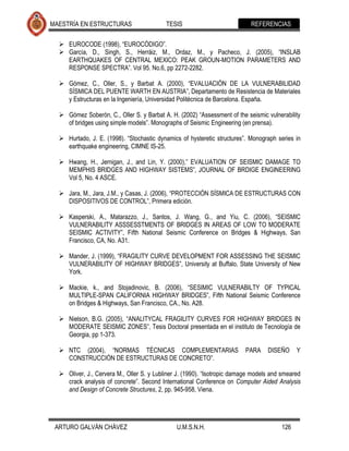 MAESTRÍA EN ESTRUCTURAS                    TESIS                           REFERENCIAS

   EUROCODE (1998), “EUROCÓDIGO”.
   García, D., Singh, S., Herráiz, M., Ordaz, M., y Pacheco, J. (2005), “INSLAB
    EARTHQUAKES OF CENTRAL MEXICO: PEAK GROUN-MOTION PARAMETERS AND
    RESPONSE SPECTRA”. Vol 95. No.6, pp 2272-2282.

   Gómez, C., Oller, S., y Barbat A. (2000), “EVALUACIÓN DE LA VULNERABILIDAD
    SÍSMICA DEL PUENTE WARTH EN AUSTRIA”, Departamento de Resistencia de Materiales
    y Estructuras en la Ingeniería, Universidad Politécnica de Barcelona. España.

   Gómez Soberón, C., Oller S. y Barbat A. H. (2002) “Assessment of the seismic vulnerability
    of bridges using simple models”. Monographs of Seismic Engineering (en prensa).

   Hurtado, J. E. (1998). “Stochastic dynamics of hysteretic structures”. Monograph series in
    earthquake engineering, CIMNE IS-25.

   Hwang, H., Jernigan, J., and Lin, Y. (2000),” EVALUATION OF SEISMIC DAMAGE TO
    MEMPHIS BRIDGES AND HIGHWAY SISTEMS”, JOURNAL OF BRDIGE ENGINEERING
    Vol 5, No. 4 ASCE.

   Jara, M., Jara, J.M., y Casas, J. (2006), “PROTECCIÓN SÍSMICA DE ESTRUCTURAS CON
    DISPOSITIVOS DE CONTROL”, Primera edición.

   Kasperski, A., Matarazzo, J., Santos, J. Wang, G., and Yiu, C. (2006), “SEISMIC
    VULNERABILITY ASSSESSTMENTS OF BRIDGES IN AREAS OF LOW TO MODERATE
    SEISMIC ACTIVITY”, Fifth National Seismic Conference on Bridges & Highways, San
    Francisco, CA, No. A31.

   Mander, J. (1999), “FRAGILITY CURVE DEVELOPMENT FOR ASSESSING THE SEISMIC
    VULNERABILITY OF HIGHWAY BRIDGES”, University at Buffalo, State University of New
    York.

   Mackie, k., and Stojadinovic, B. (2006), “SESIMIC VULNERABILTY OF TYPICAL
    MULTIPLE-SPAN CALIFORNIA HIGHWAY BRIDGES”, Fifth National Seismic Conference
    on Bridges & Highways, San Francisco, CA., No. A28.

   Nielson, B.G. (2005), “ANALITYCAL FRAGILITY CURVES FOR HIGHWAY BRIDGES IN
    MODERATE SEISMIC ZONES”, Tesis Doctoral presentada en el instituto de Tecnología de
    Georgia, pp 1-373.

   NTC (2004), “NORMAS TÉCNICAS COMPLEMENTARIAS                         PARA     DISEÑO     Y
    CONSTRUCCIÓN DE ESTRUCTURAS DE CONCRETO”.

   Oliver, J., Cervera M., Oller S. y Lubliner J. (1990). “Isotropic damage models and smeared
    crack analysis of concrete”. Second International Conference on Computer Aided Analysis
    and Design of Concrete Structures, 2, pp. 945-958, Viena.




 ARTURO GALVÁN CHÁVEZ                          U.M.S.N.H.                              126
 