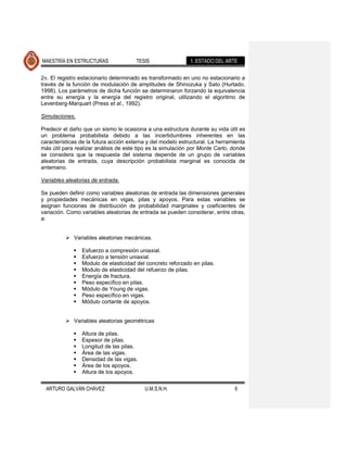 MAESTRÍA EN ESTRUCTURAS                TESIS                 1. ESTADO DEL ARTE


2 . El registro estacionario determinado es transformado en uno no estacionario a
través de la función de modulación de amplitudes de Shinozuka y Sato (Hurtado,
1998). Los parámetros de dicha función se determinaron forzando la equivalencia
entre su energía y la energía del registro original, utilizando el algoritmo de
Levenberg-Marquart (Press et al., 1992).

Simulaciones.

Predecir el daño que un sismo le ocasiona a una estructura durante su vida útil es
un problema probabilista debido a las incertidumbres inherentes en las
características de la futura acción externa y del modelo estructural. La herramienta
más útil para realizar análisis de este tipo es la simulación por Monte Carlo, donde
se considera que la respuesta del sistema depende de un grupo de variables
aleatorias de entrada, cuya descripción probabilista marginal es conocida de
antemano.

Variables aleatorias de entrada.

Se pueden definir como variables aleatorias de entrada las dimensiones generales
y propiedades mecánicas en vigas, pilas y apoyos. Para estas variables se
asignan funciones de distribución de probabilidad marginales y coeficientes de
variación. Como variables aleatorias de entrada se pueden considerar, entre otras,
a:


           Variables aleatorias mecánicas.

                Esfuerzo a compresión uniaxial.
                Esfuerzo a tensión uniaxial.
                Modulo de elasticidad del concreto reforzado en pilas.
                Modulo de elasticidad del refuerzo de pilas.
                Energía de fractura.
                Peso específico en pilas.
                Módulo de Young de vigas.
                Peso específico en vigas.
                Módulo cortante de apoyos.


           Variables aleatorias geométricas

                Altura de pilas.
                Espesor de pilas.
                Longitud de las pilas.
                Área de las vigas.
                Densidad de las vigas.
                Área de los apoyos.
                Altura de los apoyos.


  ARTURO GALVÁN CHÁVEZ                    U.M.S.N.H.                           6
 