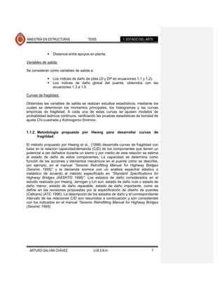 MAESTRÍA EN ESTRUCTURAS               TESIS                1. ESTADO DEL ARTE



                Distancia entre apoyos en planta.

Variables de salida.

Se consideran como variables de salida a:

                Los índices de daño de pilas (D y DP en ecuaciones 1.1 y 1.2).
                Los índices de daño global del puente, obtenidos con las
                 ecuaciones 1.3 a 1.5.

Curvas de fragilidad.

Obtenidas las variables de salida se realizan estudios estadísticos, mediante los
cuales se determinan los momentos principales, los histogramas y las curvas
empíricas de fragilidad. A cada una de estas curvas se ajustan modelos de
probabilidad teóricos continuos, verificando las pruebas estadísticas de bondad de
ajuste Chi-cuadrada y Kolmogorov-Smirnov.


1.1.2. Metodología propuesta por Hwang para desarrollar curvas de
       fragilidad.

El método propuesto por Hwang et al., (1998) desarrolla curvas de fragilidad con
base en la relación capacidad/demanda (C/D) de los componentes que tienen un
potencial a ser dañados durante un sismo y por medio de esta relación se estima
el estado de daño de estos componentes. La capacidad se determina como
función de las acciones y elementos mecánicos en el puente como se describe,
por ejemplo, en el manual “Seismic Retrofitting Manual for Highway Bridges
(Seismic 1995)” y la demanda sísmica con un análisis espectral elástico o
inelástico de acuerdo al método especificado en “Standard Specifications for
Highway Bridges (AASHTO 1996)”. Los estados de daño considerados en el
estudio realizado por Hwang, Jernigan y Lin son: estado de daño nulo o estado de
daño menor, estado de daño reparable, estado de daño importante, como se
define en las revisiones propuestas por la especificación de diseño de puentes
(Caltrans) (ATC 1996). La descripción de los estados de daño y el correspondiente
intervalo de las relaciones C/D son resumidos a continuación y son consistentes
con los indicados en el manual “Seismic Retrofitting Manual for Highway Bridges
(Seismic 1995):




  ARTURO GALVÁN CHÁVEZ                    U.M.S.N.H.                         7
 