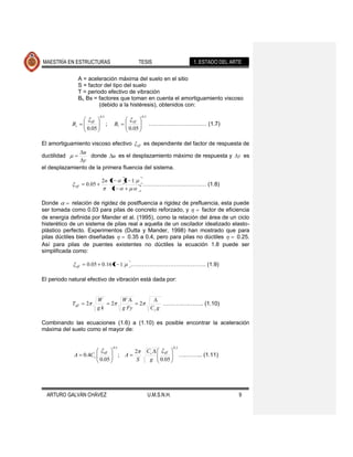 MAESTRÍA EN ESTRUCTURAS                                         TESIS                                1. ESTADO DEL ARTE

                  A = aceleración máxima del suelo en el sitio
                  S = factor del tipo del suelo
                  T = periodo efectivo de vibración
                  Bl, Bs = factores que toman en cuenta el amortiguamiento viscoso
                           (debido a la histéresis), obtenidos con:
                               0.5                                   0.3
                         eff                             eff
             Bs                      ;       Bl                            ……………………….… (1.7)
                     0.05                            0.05

El amortiguamiento viscoso efectivo                            eff    es dependiente del factor de respuesta de
                u
ductilidad         donde u es el desplazamiento máximo de respuesta y                                                y es
                y
el desplazamiento de la primera fluencia del sistema.

                                2n 1              1 1
              eff    0.05                                            ………………………….… (1.8)
                                    1

Donde        relación de rigidez de postfluencia a rigidez de prefluencia, esta puede
ser tomada como 0.03 para pilas de concreto reforzado, y           factor de eficiencia
de energía definida por Mander et al. (1995), como la relación del área de un ciclo
histerético de un sistema de pilas real a aquella de un oscilador idealizado elasto-
plástico perfecto. Experimentos (Dutta y Mander, 1998) han mostrado que para
pilas dúctiles bien diseñadas       0.35 a 0.4, pero para pilas no dúctiles       0.25.
Así para pilas de puentes existentes no dúctiles la ecuación 1.8 puede ser
simplificada como:

               eff   0.05 0.16 1 1                   …………………………………. (1.9)

El periodo natural efectivo de vibración está dada por:


                               W                  W
             Teff    2                   2                       2                  ……….….…….. (1.10)
                               gk                 g Fy                      Cc g

Combinando las ecuaciones (1.6) a (1.10) es posible encontrar la aceleración
máxima del suelo como el mayor de:


                                         0.5                                              0.3
                                 eff                      2                Cc       eff
              A 0.4Cc                          ; A                                              ….……... (1.11)
                               0.05                        S                g      0.05




  ARTURO GALVÁN CHÁVEZ                                                     U.M.S.N.H.                                 9
 