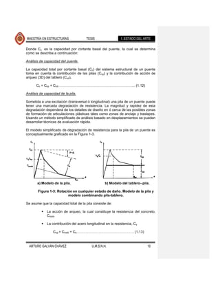 MAESTRÍA EN ESTRUCTURAS                 TESIS                  1. ESTADO DEL ARTE

Donde Cc es la capacidad por cortante basal del puente, la cual se determina
como se describe a continuación:

Análisis de capacidad del puente.

La capacidad total por cortante basal (Cc) del sistema estructural de un puente
toma en cuenta la contribución de las pilas (Ccp) y la contribución de acción de
arqueo (3D) del tablero (Ccd),

      Cc = Ccp + Ccd………………………………………………………... (1.12)

Análisis de capacidad de la pila.

Sometida a una excitación (transversal ó longitudinal) una pila de un puente puede
tener una marcada degradación de resistencia. La magnitud y rapidez de esta
degradación dependerá de los detalles de diseño en ó cerca de las posibles zonas
de formación de articulaciones plásticas tales como zonas de anclaje y traslapes.
Usando un método simplificado de análisis basado en desplazamientos se pueden
desarrollar técnicas de evaluación rápida.

El modelo simplificado de degradación de resistencia para la pila de un puente es
conceptualmente graficado en la Figura 1-3.




       a) Modelo de la pila.                        b) Modelo del tablero- pila.

       Figura 1-3: Rotación en cualquier estado de daño. Modelo de la pila y
                         modelo combinando pila-tablero.

Se asume que la capacidad total de la pila consiste de:

             La acción de arqueo, la cual constituye la resistencia del concreto,
              Crock.

             La contribución del acero longitudinal en la resistencia, Cs

                  Ccp = Crock + Cs…………………………………………. (1.13)



  ARTURO GALVÁN CHÁVEZ                     U.M.S.N.H.                          10
 