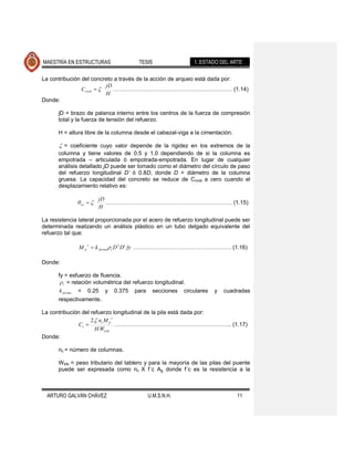 MAESTRÍA EN ESTRUCTURAS                TESIS                 1. ESTADO DEL ARTE

La contribución del concreto a través de la acción de arqueo está dada por:
                         jD
                C rock      ……………………………………………………… (1.14)
                         H
Donde:

      jD = brazo de palanca interno entre los centros de la fuerza de compresión
      total y la fuerza de tensión del refuerzo.

      H = altura libre de la columna desde el cabezal-viga a la cimentación.

        = coeficiente cuyo valor depende de la rigidez en los extremos de la
      columna y tiene valores de 0.5 y 1.0 dependiendo de si la columna es
      empotrada – articulada ó empotrada-empotrada. En lugar de cualquier
      análisis detallado jD puede ser tomado como el diámetro del círculo de paso
      del refuerzo longitudinal D’ ó 0.8D, donde D = diámetro de la columna
      gruesa. La capacidad del concreto se reduce de Crock a cero cuando el
      desplazamiento relativo es:

                        jD
               ov          …………………………………………………………. (1.15)
                        H

La resistencia lateral proporcionada por el acero de refuerzo longitudinal puede ser
determinada realizando un análisis plástico en un tubo delgado equivalente del
refuerzo tal que:

                    s
              Mp        k forma t D 2 D' fy ……………………………………………. (1.16)

Donde:

      fy = esfuerzo de fluencia.
         t = relación volumétrica del refuerzo longitudinal.

       k forma = 0.25 y 0.375 para secciones circulares              y   cuadradas
      respectivamente.

La contribución del refuerzo longitudinal de la pila está dada por:
                              s
                    2 nc M p
              Cs                …………………………………………………….. (1.17)
                      H Wtrib
Donde:

      nc = número de columnas.

      Wtrib = peso tributario del tablero y para la mayoría de las pilas del puente
      puede ser expresada como nc X f´c Ag donde f´c es la resistencia a la



  ARTURO GALVÁN CHÁVEZ                    U.M.S.N.H.                           11
 