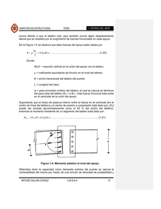 MAESTRÍA EN ESTRUCTURAS                    TESIS                  1. ESTADO DEL ARTE

ocurre debido a que el tablero rota, aquí también ocurre algún desplazamiento
lateral que es resistido por el surgimiento de fuerzas friccionales en cada apoyo.

De la Figura 1-4 se observa que tales fuerzas del apoyo están dadas por:

             Wd
       R             0.5 B L w …………………………………………………(1.20)
              2

       Donde:

              Wd/2 = reacción vertical en la unión del apoyo con el tablero.

                  = coeficiente equivalente de fricción en el nivel del tablero.

              B = ancho transversal del tablero del puente.

              L = Longitud del claro.

              w = peso promedio unitario del tablero, el cual se calcula en términos
              del peso total del tablero W d = w B L. Esta fuerza friccional total actúa
              en el centroide de la unión del apoyo.

Suponiendo que el brazo de palanca interno entre la fuerza en el centroide (en el
centro de línea del tablero) y el centro de presión a compresión está dado por j B (j
puede ser tomada aproximadamente como el 45 % del ancho del tablero),
entonces el momento resistente de un segmento del tablero está dado por:

    M res   R x jB   0.5 B L w …………………………………….………... (1.21)




                      Figura 1-4: Momento plástico al nivel del apoyo.

Obtenidos tanto la capacidad como demanda sísmica del puente se calcula la
vulnerabilidad del mismo por medio de una función de densidad de probabilidad y


  ARTURO GALVÁN CHÁVEZ                        U.M.S.N.H.                           13
 