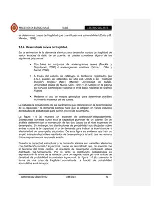 MAESTRÍA EN ESTRUCTURAS               TESIS                1. ESTADO DEL ARTE

se determinan curvas de fragilidad que cuantifiquen esa vulnerabilidad (Dutta y B.
Mander, 1998).


1.1.4. Desarrollo de curvas de fragilidad.

En la estimación de la demanda sísmica para desarrollar curvas de fragilidad de
varios estados de daño de un puente, se pueden considerar alguna de las
siguientes propuestas:

            Con base en conjuntos de acelerogramas reales (Mackie y
             Stojadinovic, 2006) ó acelerogramas sintéticos (Gómez, Oller y
             Barbat, 2000).

            A través del estudio de catálogos de temblores registrados (en
             E.U.A. pueden ser obtenidos del sitio web USGS ó del “National
             Inventory Bridges” (NBI)) (Mander, Universidad de Búfalo,
             Universidad estatal de Nueva Cork. 1999) y en México en la página
             del Servicio Sismológico Nacional o en la Base Nacional de Sismos
             Fuertes

            Mediante el uso de mapas geológicos para determinar posibles
             movimiento máximos de los suelos.

La naturaleza probabilística de los parámetros que intervienen en la determinación
de la capacidad y la demanda sísmica hace que se adopten en varios estudios
densidades de probabilidad para definir el nivel de desempeño.

La figura 1-5 (a) muestra un espectro de aceleración-desplazamiento.
Sobrepuesta con esta curva está la capacidad pushover de un puente. En un
análisis determinístico la intersección de las dos curvas da el nivel esperado de
desempeño. Sin embargo, las distribuciones de probabilidad son dibujadas sobre
ambas curvas la de capacidad y la de demanda para indicar la incertidumbre y
aleatoriedad de desempeño asociadas. De esta figura es evidente que hay un
amplio intervalo de posibles resultados de desempeño por lo tanto que no hay una
única respuesta o una respuesta exacta.

Cuando la capacidad estructural y la demanda sísmica son variables aleatorias
con distribución normal ó log-normal, puede ser demostrado que, de acuerdo con
el teorema del límite central, el resultado de desempeño combinado estará
distribuido log-normalmente. Por lo tanto la distribución probabilística es
expresada en la forma de la llamada curva de fragilidad dada por una función de
densidad de probabilidad acumulativa log-normal. La figura 1-5 (b) presenta la
forma de una curva de fragilidad normalizada. La función de probabilidad
acumulativa está dada por:




  ARTURO GALVÁN CHÁVEZ                   U.M.S.N.H.                         14
 