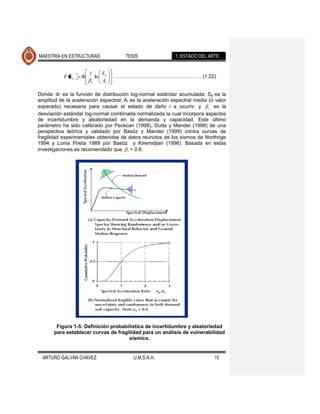 MAESTRÍA EN ESTRUCTURAS                 TESIS               1. ESTADO DEL ARTE


                      1         Sa
           F Sa            ln        …………………………………….……… (1.22)
                       c        Ai

Donde       es la función de distribución log-normal estándar acumulada; Sa es la
amplitud de la aceleración espectral; Ai es la aceleración espectral media (ó valor
esperado) necesaria para causar el estado de daño i a ocurrir, y c es la
desviación estándar log-normal combinada normalizada la cual incorpora aspectos
de incertidumbre y aleatoriedad en la demanda y capacidad. Este último
parámetro ha sido calibrado por Peckcan (1998), Dutta y Mander (1998) de una
perspectiva teórica y validado por Basöz y Mander (1999) contra curvas de
fragilidad experimentales obtenidas de datos reunidos de los sismos de Northrige
1994 y Loma Prieta 1989 por Basöz y Kiremidjian (1998). Basada en estas
investigaciones es recomendado que c = 0.6.




        Figura 1-5: Definición probabilística de incertidumbre y aleatoriedad
       para establecer curvas de fragilidad para un análisis de vulnerabilidad
                                      sísmica.


  ARTURO GALVÁN CHÁVEZ                     U.M.S.N.H.                        15
 