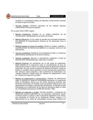 MAESTRÍA EN ESTRUCTURAS                TESIS                1. ESTADO DEL ARTE

       comparar la vulnerabilidad relativa de diferentes construcciones ubicadas
       en áreas de igual sismicidad.

      Técnicas Híbridas: Combinan elementos de los métodos descritos
       anteriormente con juicios de expertos.

Por su parte, Dolce (1994), sugiere,

      Métodos Estadísticos: Basados en un análisis estadístico de las
       construcciones, caracterizadas por los daños de entrada.

      Métodos Mecánicos: En los cuales se estudian los principales parámetros
       que gobiernan el comportamiento dinámico de las estructuras como la
       ductilidad.

      Métodos basados en juicios de expertos: Donde se evalúan cualitativa y
       cuantitativamente los factores que gobiernan la respuesta sísmica de las
       edificaciones.

      Técnicas cuantitativas: Establecen las propiedades de daño y ó relaciones
       determinísticas equivalentes en términos numéricos.

      Técnicas cualitativas: Recurren a descripciones cualitativas a través de
       términos como vulnerabilidad baja, media alta ó similares.

      Métodos Empíricos: Se caracterizan por un alto grado de subjetividad.
       Están basados en la experiencia sobre el comportamiento de tipos de
       edificaciones durante un sismo y la caracterización de deficiencias sísmicas
       potenciales. Se usan cuando se dispone de limitada información, cuando se
       admite un resultado menos ambicioso y/o para evaluaciones preliminares.
       Son enfoques menos exigentes y más económicos de implementar. Los
       “métodos empíricos” incluyen tanto los “métodos de categorización” como
       los “métodos de inspección y puntaje”.

      Métodos de categorización ó caracterización: Clasifican las edificaciones
       según su tipología en clases de vulnerabilidad atendiendo a la experiencia
       sobre el desempeño sísmico que han tenido estructuras similares ante
       terremotos importantes. El resultado suele ser bastante subjetivo por lo que
       generalmente es limitados a evaluaciones preliminares. Un ejemplo de esta
       metodología es la clasificación de los tipos de estructuras según su clase
       de vulnerabilidad propuesta por la EMS-98 (Grünthal, 1998).

      Métodos de inspección y puntaje: Permiten identificar y caracterizar las
       deficiencias sísmicas potenciales de una edificación, atribuyendo valores
       numéricos (tantos o puntos) a cada componente significativo de la misma,
       que ponderado en función de su importancia relativa, conduce a la
       determinación de un índice de vulnerabilidad. Aunque estos métodos son


  ARTURO GALVÁN CHÁVEZ                    U.M.S.N.H.                         17
 