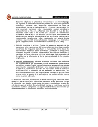 MAESTRÍA EN ESTRUCTURAS               TESIS                 1. ESTADO DEL ARTE

       bastantes subjetivos, la aplicación a edificaciones de una misma tipología
       de regiones de sismicidad importante permite una evaluación preliminar
       orientativa, suficiente para jerarquizar relativamente el nivel de
       vulnerabilidad sísmica de cada edificación. En zonas caracterizadas por
       una moderada sismicidad estas metodologías pueden considerarse
       representativas y más aún, suficientes para describir el nivel de daño
       esperado, sobre todo si se cuenta con funciones de vulnerabilidad
       apropiadas para la región. Sin embargo, para aquellas edificaciones que
       evidencien una relevante vulnerabilidad y una significativa importancia es
       recomendable complementar estas metodologías con alguna técnica
       analítica o experimental. Un ejemplo de esta metodología es el desarrollado
       por el Gruppo Nazionale per la Defensa dai Terremoti (GNDT, 1990).

      Métodos analíticos o teóricos: Evalúan la resistencia estimada de las
       estructuras a los movimientos del terreno utilizando como base modelos
       mecánicos de respuesta estructural e involucrando como datos las
       características mecánicas de las estructuras. Constituyen un enfoque muy
       completo, exigente y costoso. Generalmente son bastante laboriosos y
       dependen en cierta medida del grado de sofisticación de la evaluación, de
       la calidad de la información y de la representatividad de los modelos
       empleados.

      Métodos experimentales: Recurren a ensayos dinámicos para determinar
       las propiedades de las estructuras y/o sus componentes. Generalmente
       constituyen ensayos “in situ” (menos frecuente de laboratorio), orientados a
       determinar las propiedades dinámicas y otras características esenciales de
       la estructura, involucrando aspectos tan importantes como la interacción
       suelo-estructura, la incidencia de los elementos no estructurales, etc.
       Aunque sus resultados no son determinantes, permiten en algunos casos
       orientar sobre el estado de la edificación y los posibles efectos que un
       sismo ha tenido sobre ella.

La aplicación exhaustiva de cada una de estas metodologías sobre una misma
edificación puede dar origen a importantes diferencias en los resultados, difíciles
de interpretar y en algunos casos puede dar origen a conclusiones erradas. En
este sentido, para el análisis de vulnerabilidad sísmica se recomienda combinar
los métodos analíticos y empíricos, con algún método ó técnica experimental que
permita incrementar la confiabilidad del análisis de vulnerabilidad.




  ARTURO GALVÁN CHÁVEZ                    U.M.S.N.H.                         18
 