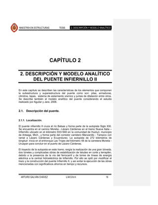 MAESTRÍA EN ESTRUCTURAS               TESIS       2. DESCRIPCIÓN Y MODELO ANALÍTICO




                             CAPÍTULO 2

 2. DESCRIPCIÓN Y MODELO ANALÍTICO
       DEL PUENTE INFIERNILLO II

En este capítulo se describen las características de los elementos que componen
la subestructura y superestructura del puente como son: pilas, armaduras,
cilindros, tapas, sistema de aislamiento sísmico y juntas de dilatación entre otros.
Se describe también el modelo analítico del puente considerando el estudio
realizado por Aguilar y Jara, 2006.


2.1. Descripción del puente.


2.1.1. Localización.

El puente infiernillo II cruza el río Balsas y forma parte de la autopista Siglo XXI.
Se encuentra en el camino Morelia - Lázaro Cárdenas en el tramo Nueva Italia –
Infiernillo ubicado en el kilómetro 933+940 en la comunidad de Huiduri, municipio
de Arteaga, Mich., y forma parte del corredor carretero Manzanillo - Tampico con
ramal a Lázaro Cárdenas y Ecuandureo. La autopista de 272 kilómetros de
longitud inicia en el entronque Las Trojes del kilómetro 48 de la carretera Morelia -
Uruapan para concluir en el puerto de Lázaro Cárdenas.

El trayecto de la autopista en este tramo, exigía la realización de una gran bóveda,
dos túneles y complicadas obras de estabilización de taludes en corte y terraplén,
debido a la presencia de la vía del ferrocarril y de torres de líneas de energía
eléctrica a la central hidroeléctrica de Infiernillo. Por ello se optó por modificar el
trazo y la construcción del puente Infiernillo II, y así evitar la ejecución de las obras
mencionadas con significativos ahorros en tiempo y recursos.




  ARTURO GALVÁN CHÁVEZ                        U.M.S.N.H.                           19
 