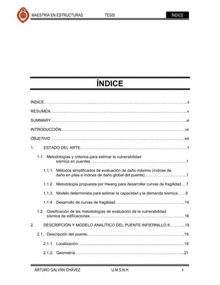 MAESTRÍA EN ESTRUCTURAS                                  TESIS                                                ÍNDICE




                                                   ÍNDICE

ÍNDICE……………………………………………………………………………………………….ii

RESUMEN…………………………………………………………………………………………..v

SUMMARY………………………………………………………………………………………….vi

INTRODUCCIÓN………………………………………………………………………………….vii

OBJETIVO…………………………………………………………………………………………viii

1.       ESTADO DEL ARTE………………………………………………………………………1

      1.1. Metodologías y criterios para estimar la vulnerabilidad
               sísmica en puentes……………………………………………………………….1

         1.1.1. Métodos simplificados de evaluación de daño máximo (índices de
                daño en pilas e índices de daño global del puente)…………………………..1

         1.1.2. Metodología propuesta por Hwang para desarrollar curvas de fragilidad….7

         1.1.3. Modelo determinista para estimar la capacidad y la demanda sísmica……8

         1.1.4. Desarrollo de curvas de fragilidad……………………………………………..14

      1.2. Clasificación de las metodologías de evaluación de la vulnerabilidad
           sísmica de edificaciones………………………………………………………………16

2.       DESCRIPCIÓN Y MODELO ANALÍTICO DEL PUENTE INFIERNILLO II………...19

      2.1. Descripción del puente………………………………………………………………..19

         2.1.1. Localización….............................................................................................19

         2.1.2. Geometría………………………………………………………………………..21



     ARTURO GALVÁN CHÁVEZ                                     U.M.S.N.H.                                              ii
 
