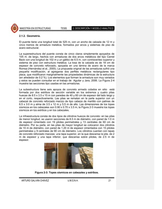 MAESTRÍA EN ESTRUCTURAS             TESIS       2. DESCRIPCIÓN Y MODELO ANALÍTICO

2.1.2. Geometría.

El puente tiene una longitud total de 525 m, con un ancho de calzada de 12 m y
cinco tramos de armadura metálica, formados por arcos y sistemas de piso de
acero estructural.

La superestructura del puente consta de cinco claros simplemente apoyados de
105 m. de largo, hechos con armaduras de dos arcos metálicos del tipo Camel
Back con una longitud de 102 m y un gálibo de 6.5 m, con contraventeo superior y
sistema de piso con estructura metálica. La losa de la calzada es de 18 cm de
espesor de concreto reforzado, apoyada en una lámina de acero de la marca
Romsa (Hernández et al., 2005). La propuesta original de las armaduras sufrió una
pequeña modificación, al agregarse dos perfiles metálicos rectangulares tipo
placa, que modificaron marginalmente las propiedades dinámicas de la estructura
(en alrededor de 0.2 %). Los elementos que forman la armadura son muy variados
y estos se pueden consultar en el trabajo de Aguilar y Jara, 2006. La Figura 2-4
muestra las secciones tipo usadas en las armaduras.

La subestructura tiene seis apoyos de concreto armado colados en sitio está
formada por dos estribos de sección variable en los extremos y cuatro pilas
huecas de 8.5 x 3.5 x 15 m con paredes de 40 y 60 cm de espesor del lado largo y
en el corto, respectivamente. Las pilas se rematan en la parte superior con un
cabezal de concreto reforzado macizo de tipo cabeza de martillo con patines de
6.5 x 3.0 m y alma de 3.5 x 12 m y 5.5 m de alto. Las dimensiones de los topes
sísmicos en los cabezales son 0.90 x 0.70 x 3.5 m, la Figura 2-3 muestra los topes
sísmicos en los estribos y en los cabezales.

La infraestructura consta de dos tipos de cilindros huecos de concreto: en las pilas
de menor longitud, se usaron secciones de 8.5 m de diámetro, con pared de 1.0 m
de espesor cimentado con 19 pilotes perimetrales y 13 centrales de 60 cm de
diámetro. Por su parte, en las pilas de mayor longitud se colocaron dos cilindros
de 10 m de diámetro, con pared de 1.20 m de espesor cimentados con 15 pilotes
perimetrales y 9 centrales de 90 cm de diámetro. Los cilindros cuentan con tapas
de concreto reforzado macizas: una tapa superior, en la que descansa la pila, de 2
m de espesor y una tapa inferior, que descansa sobre pilotes, de 2.5 m de
espesor.




             Figura 2-3: Topes sísmicos en cabezales y estribos.


  ARTURO GALVÁN CHÁVEZ                      U.M.S.N.H.                        21
 