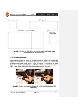MAESTRÍA EN ESTRUCTURAS            TESIS       2. DESCRIPCIÓN Y MODELO ANALÍTICO



a) Contraventeos                                     b) Diagonales




               c) Cuerdas superior e inferior                     d) Armadura inferior
                                                                      diagonales y
                                                                       montantes




       Figura 2-4: Secciones tipo de los elementos que forman los arcos y
                        contraventeos de las armaduras.


  2.1.3. Juntas de dilatación.

  Las juntas de dilatación o juntas de expansión tienen la función de absorber los
  cambios volumétricos de las calzadas debidos a la temperatura y cubrir los
  espacios que se dejan entre tramo y tramo del puente. La flexibilidad de estos
  dispositivos permite que las calzadas puedan tener desplazamientos entre si; en la
  Figura 2-5 se puede observar la flexibilidad del elemento de neopreno.




      Figura 2-5: Juntas de dilatación del puente Infiernillo II (flexibilidad del
                                     neopreno).


    ARTURO GALVÁN CHÁVEZ                      U.M.S.N.H.                        22
 