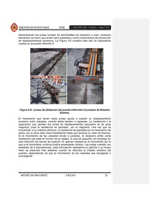 MAESTRÍA EN ESTRUCTURAS            TESIS       2. DESCRIPCIÓN Y MODELO ANALÍTICO

Generalmente las juntas constan de almohadillas de neopreno o hule, contienen
elementos de acero que sirven para sujetarlas o como mecanismos de prevención
de desplazamientos excesivos. La Figura 2-6 muestra este tipo de dispositivos
usados en el puente infiernillo II.




 Figura 2-6: Juntas de dilatación del puente Infiernillo II (cortesía de Roberto
                                   Gómez).

El mecanismo que tienen estas juntas ayuda a impedir un desplazamiento
excesivo entre calzadas, cuando estas tienden a separase. La resistencia a la
separación que aportan las juntas en desplazamientos pequeños es de poca
magnitud, pues la resistencia es aportada por el neopreno. Una vez que se
encuentran a su máxima abertura, la resistencia es aportada por el mecanismo de
acero, por lo tanto ésta crece linealmente hasta que alcanza su valor de fluencia.
Si el movimiento de las calzadas tiende a juntarlas, el neopreno emite cierta
resistencia que está en función de su rigidez, la cual es pequeña, sin embargo en
esta dirección las barras de sujeción no aportan resistencia al movimiento por lo
que si el movimiento continúa podría presentarse colisión. Las juntas cuentan con
alrededor de 6 articulaciones, cada articulación representa un gancho o un hueco
(esto se explicará más adelante cuando se describa el modelo analítico del
puente), dependiendo de que el movimiento de las calzadas sea divergente o
convergente.




  ARTURO GALVÁN CHÁVEZ                     U.M.S.N.H.                       23
 