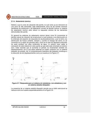 MAESTRÍA EN ESTRUCTURAS             TESIS         2. DESCRIPCIÓN Y MODELO ANALÍTICO

2.1.4. Aislamiento sísmico.

Debido a que la zona de ubicación del puente, la cual como ya se mencionó es
una zona de alta sismicidad, está relativamente cerca de las fuentes sísmicas
(temblores de subducción y de fallamiento normal) se decidió colocar un sistema
de aislamiento sísmico para reducir la respuesta sísmica de los elementos
estructurales del puente.

En general los sistemas de aislamiento sísmico tienen como fin incrementar el
periodo natural de vibración de la estructura lo cual conduce a una disminución en
la ordenada del espectro de respuesta de seudoaceleraciones, y por la tanto una
disminución de fuerza cortante, siempre y cuando la energía del sismo no se
concentre en la región de periodos altos, como es el caso de depósitos profundos
de suelo arcilloso con altos contenidos de agua. Lo anterior hace viable la
colocación de este sistema en este puente ya que este está cimentado en terreno
duro. Cabe recordar que al aumentar el periodo se incrementan también los
desplazamientos, por lo que estos sistemas se suelen combinar con un sistema
disipador de energía. Así, el comportamiento histerético del disipador contribuye a
la reducción de los desplazamientos como se muestra en la Figura 2-7.


     Sa                                           d


                     =5%                                         =5%
a1
                                             d2
a2                                           d1

a3                                           d3


                         = 10 %                                       = 10 %
                                     T                                              T
               T1   T2                                      T1   T2

 Figura 2-7: Respuesta para un sistema sin aisladores, con aisladores y con
                       un sistema aislador-disipador.

La presencia de un sistema aislador-disipador permite que el daño estructural se
reduzca como se muestra esquemáticamente en la Figura 2-8.




     ARTURO GALVÁN CHÁVEZ                   U.M.S.N.H.                         24
 