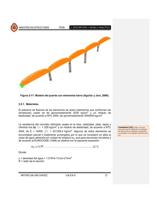 MAESTRÍA EN ESTRUCTURAS            TESIS       2. DESCRIPCIÓN Y MODELO ANALÍTICO




 Figura 2-11: Modelo del puente con elementos barra (Aguilar y Jara, 2006).


2.2.1. Materiales.

El esfuerzo de fluencia de los elementos de acero (elementos que conforman las
armaduras) usado es de aproximadamente 2530 kg/cm2 y un módulo de
elasticidad, de acuerdo a NTC 2004, de aproximadamente 2040000 kg/cm2.


La resistencia del concreto reforzado usada en la losa, cabezales, pilas, tapas y
cilindros fue de f ' c = 250 kg/cm2 y un módulo de elasticidad, de acuerdo a NTC    Comentario [JJ2]: Arturo: creo que
                                                                                    sería mejor que la calidad de los materiales
                                                2
2004, de E = 14000 f ' c = 221359.4 kg/cm . Algunos de estos elementos se           de cada uno de los elementos estructurales
                                                                                    se comentara en un apartado específico para
encontraban parcial ó totalmente sumergidos por lo que se consideró en ellos la     eso
masa de agua adherida por unidad de longitud ma, que para secciones circulares y
de acuerdo al EUROCODE (1998) se obtiene con la siguiente expresión:

           ma =      R2…………………………………….....................(2.1)

Donde:

 = densidad del agua = 1.0197e-13 ton-s2/mm4
R = radio de la sección




  ARTURO GALVÁN CHÁVEZ                     U.M.S.N.H.                       27
 