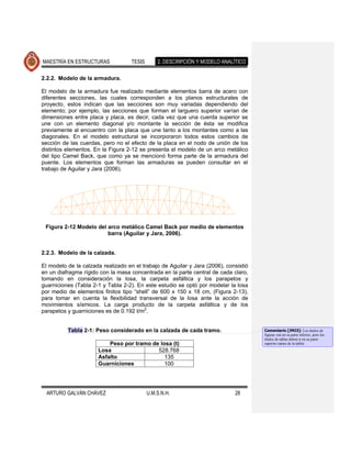 MAESTRÍA EN ESTRUCTURAS             TESIS       2. DESCRIPCIÓN Y MODELO ANALÍTICO

2.2.2. Modelo de la armadura.

El modelo de la armadura fue realizado mediante elementos barra de acero con
diferentes secciones, las cuales corresponden a los planos estructurales de
proyecto, estos indican que las secciones son muy variadas dependiendo del
elemento; por ejemplo, las secciones que forman el larguero superior varían de
dimensiones entre placa y placa, es decir, cada vez que una cuerda superior se
une con un elemento diagonal y/o montante la sección de ésta se modifica
previamente al encuentro con la placa que une tanto a los montantes como a las
diagonales. En el modelo estructural se incorporaron todos estos cambios de
sección de las cuerdas, pero no el efecto de la placa en el nodo de unión de los
distintos elementos. En la Figura 2-12 se presenta el modelo de un arco metálico
del tipo Camel Back, que como ya se mencionó forma parte de la armadura del
puente. Los elementos que forman las armaduras se pueden consultar en el
trabajo de Aguilar y Jara (2006).




 Figura 2-12 Modelo del arco metálico Camel Back por medio de elementos
                        barra (Aguilar y Jara, 2006).


2.2.3. Modelo de la calzada.

El modelo de la calzada realizado en el trabajo de Aguilar y Jara (2006), consistió
en un diafragma rígido con la masa concentrada en la parte central de cada claro,
tomando en consideración la losa, la carpeta asfáltica y los parapetos y
guarniciones (Tabla 2-1 y Tabla 2-2). En este estudio se optó por modelar la losa
por medio de elementos finitos tipo “shell” de 600 x 150 x 18 cm, (Figura 2-13),
para tomar en cuenta la flexibilidad transversal de la losa ante la acción de
movimientos sísmicos. La carga producto de la carpeta asfáltica y de los
parapetos y guarniciones es de 0.192 t/m2.


          Tabla 2-1: Peso considerado en la calzada de cada tramo.                    Comentario [JMJ3]: Los títulos de
                                                                                      figuras van en su parte inferior, pero los
                                                                                      títulos de tablas deben ir en su parte
                          Peso por tramo de losa (t)                                  superior (antes de la tabla)
                      Losa                 528.768
                      Asfalto                 135
                      Guarniciones            100




  ARTURO GALVÁN CHÁVEZ                      U.M.S.N.H.                       28
 