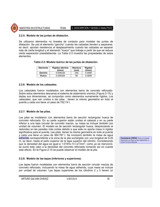 MAESTRÍA EN ESTRUCTURAS              TESIS       2. DESCRIPCIÓN Y MODELO ANALÍTICO

2.2.5. Modelo de las juntas de dilatación.

Se utilizaron elementos no lineales de contacto para modelar las juntas de
dilatación. Se usó el elemento “gancho” cuando las calzadas tienden a separarse,
es decir, aportan resistencia al desplazamiento cuando las calzadas se separan
más de cierta longitud y el elemento “hueco” que trabaja a partir de que se reduce
cierta separación preestablecida. La Tabla 2-3 muestra las propiedades de estos
elementos.

             Tabla 2-3: Modelo teórico de las juntas de dilatación.

                 Elemento     Rigidez efectiva    Abertura   Rigidez
                                   (t/mm)          (mm)      (t/mm)
                  Gancho         0.006328           250      0.0956
                  Hueco          0.006328           80       0.0956



2.2.6. Modelo de los cabezales.

Los cabezales fueron modelados con elementos barra de concreto reforzado.
Sobre estos elementos descansa el sistema de aislamiento sísmico (Figura 2-15) y
dadas sus dimensiones, se comportan como elementos sumamente rígidos. Los
cabezales, que van unidos a las pilas, tienen la misma geometría en todo el
puente y cada uno tiene un peso de 752.74 t.


2.2.7. Modelo de las pilas.

Las pilas se modelaron con elementos barra de sección rectangular hueca de
concreto reforzado. En su parte superior están unidas al cabezal y en su parte
inferior a una tapa circular de concreto macizo, su masa se incluye también por
unidad de volumen. El modelo es de sección rectangular hueca, despreciando el
redondeo en las paredes más cortas debido a que este no aporta masa ni rigidez
significativa para el puente. Las pilas tienen la misma geometría en todo el puente
y cada una tiene un peso de 364.787 t. Se incorporó también la masa de agua
adherida correspondiente a la zona de la pila sumergida con una longitud de 9.25      Comentario [JMJ4]: Sería coveniente
                                                                                      mencionar con base en que reglamento se
m, es decir, hasta el paño superior de la tapa superior del cilindro. Considerando    estimó la masa adherida
que la densidad del agua es igual a 1.0197e-13 t-s2/mm4, como ya se mencionó,
se sumó este valor a la densidad del concreto reforzado tomando así en cuenta
este efecto. En la Figura 2-15 se puede observar el modelo de la pila.


2.2.8. Modelo de las tapas (inferiores y superiores).

Las tapas fueron modeladas con elementos barra de sección circular maciza de
concreto reforzado, incluyendo la masa de agua adherida, cuya masa se incluye
por unidad de volumen. Las tapas superiores de los cilindros 2 y 5 tienen un


  ARTURO GALVÁN CHÁVEZ                       U.M.S.N.H.                       30
 