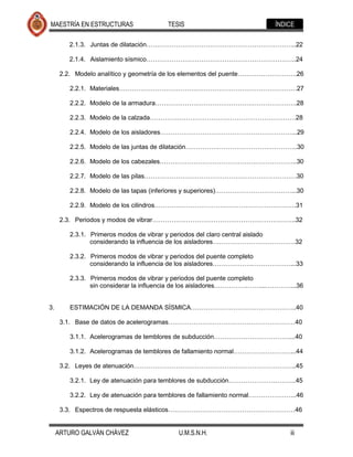 MAESTRÍA EN ESTRUCTURAS                TESIS                             ÍNDICE

        2.1.3. Juntas de dilatación……………………………………………………………..22

        2.1.4. Aislamiento sísmico……………………………………………………………..24

      2.2. Modelo analítico y geometría de los elementos del puente……………………….26

         2.2.1. Materiales…………………………………………………………………………27

         2.2.2. Modelo de la armadura………………………………………………………….28

         2.2.3. Modelo de la calzada……………………………………………………………28

         2.2.4. Modelo de los aisladores………………………………………………………..29

         2.2.5. Modelo de las juntas de dilatación……………………………………………..30

         2.2.6. Modelo de los cabezales………………………………………………………..30

         2.2.7. Modelo de las pilas………………………………………………………………30

         2.2.8. Modelo de las tapas (inferiores y superiores)………………………………...30

         2.2.9. Modelo de los cilindros………………………………………………………….31

      2.3. Periodos y modos de vibrar…………………………………………………………..32

         2.3.1. Primeros modos de vibrar y periodos del claro central aislado
                considerando la influencia de los aisladores…………………………………32

         2.3.2. Primeros modos de vibrar y periodos del puente completo
                considerando la influencia de los aisladores……………….………………...33

         2.3.3. Primeros modos de vibrar y periodos del puente completo
                sin considerar la influencia de los aisladores…………….……...…………...36


3.       ESTIMACIÓN DE LA DEMANDA SÍSMICA…………………………………………..40

      3.1. Base de datos de acelerogramas……………………………………………………40

         3.1.1. Acelerogramas de temblores de subducción………………………………...40

         3.1.2. Acelerogramas de temblores de fallamiento normal………………………...44

      3.2. Leyes de atenuación…………………………………………………………………..45

         3.2.1. Ley de atenuación para temblores de subducción…………………………..45

         3.2.2. Ley de atenuación para temblores de fallamiento normal…………………..46

      3.3. Espectros de respuesta elásticos……………………………………………………46


     ARTURO GALVÁN CHÁVEZ                  U.M.S.N.H.                         iii
 