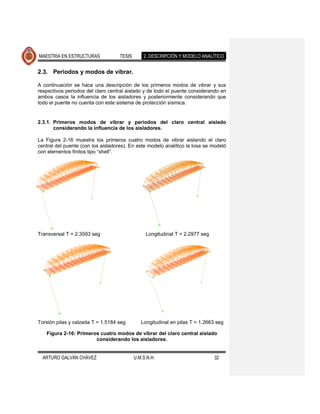 MAESTRÍA EN ESTRUCTURAS             TESIS       2. DESCRIPCIÓN Y MODELO ANALÍTICO


2.3. Periodos y modos de vibrar.

A continuación se hace una descripción de los primeros modos de vibrar y sus
respectivos periodos del claro central aislado y de todo el puente considerando en
ambos casos la influencia de los aisladores y posteriormente considerando que
todo el puente no cuenta con este sistema de protección sísmica.


2.3.1. Primeros modos de vibrar y periodos del claro central aislado
       considerando la influencia de los aisladores.

La Figura 2-16 muestra los primeros cuatro modos de vibrar aislando el claro
central del puente (con los aisladores). En este modelo analítico la losa se modeló
con elementos finitos tipo “shell”.




Transversal T = 2.3593 seg                       Longitudinal T = 2.2977 seg




Torsión pilas y calzada T = 1.5184 seg         Longitudinal en pilas T = 1.2663 seg

   Figura 2-16: Primeros cuatro modos de vibrar del claro central aislado
                       considerando los aisladores.


  ARTURO GALVÁN CHÁVEZ                      U.M.S.N.H.                         32
 