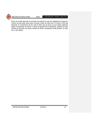 MAESTRÍA EN ESTRUCTURAS            TESIS       2. DESCRIPCIÓN Y MODELO ANALÍTICO

Como se puede apreciar el aumento de periodo al usar los aisladores de base es
mínimo ya que este varía para el primer modo de vibrar de 2.10 seg a 2.52 seg
teniendo un incremento de tan solo el 20% que es poco ya que estos sistemas
deben incrementar al menos 3 veces el periodo de la estructura, además de que
cambia la dirección de varios modos de vibrar, incluyendo la del primero, al usar
uno u otro apoyo.




  ARTURO GALVÁN CHÁVEZ                     U.M.S.N.H.                       39
 