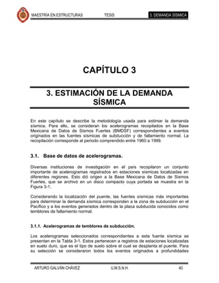 MAESTRÍA EN ESTRUCTURAS              TESIS                   3. DEMANDA SÍSMICA




                          CAPÍTULO 3

        3. ESTIMACIÓN DE LA DEMANDA
                   SÍSMICA

En este capítulo se describe la metodología usada para estimar la demanda
sísmica. Para ello, se consideran los acelerogramas recopilados en la Base
Mexicana de Datos de Sismos Fuertes (BMDSF) correspondientes a eventos
originados en las fuentes sísmicas de subducción y de fallamiento normal. La
recopilación corresponde al periodo comprendido entre 1960 a 1999.


3.1. Base de datos de acelerogramas.

Diversas instituciones de investigación en el país recopilaron un conjunto
importante de acelerogramas registrados en estaciones sísmicas localizadas en
diferentes regiones. Esto dió origen a la Base Mexicana de Datos de Sismos
Fuertes, que se archivó en un disco compacto cuya portada se muestra en la
Figura 3-1.

Considerando la localización del puente, las fuentes sísmicas más importantes
para determinar la demanda sísmica corresponden a la zona de subducción en el
Pacífico y a los eventos generados dentro de la placa subducida conocidos como
temblores de fallamiento normal.


3.1.1. Acelerogramas de temblores de subducción.

Los acelerogramas seleccionados correspondientes a esta fuente sísmica se
presentan en la Tabla 3-1. Estos pertenecen a registros de estaciones localizadas
en suelo duro, que es el tipo de suelo sobre el cual se desplanta el puente. Para
su selección se consideraron todos los eventos originados a profundidades


  ARTURO GALVÁN CHÁVEZ                   U.M.S.N.H.                        40
 